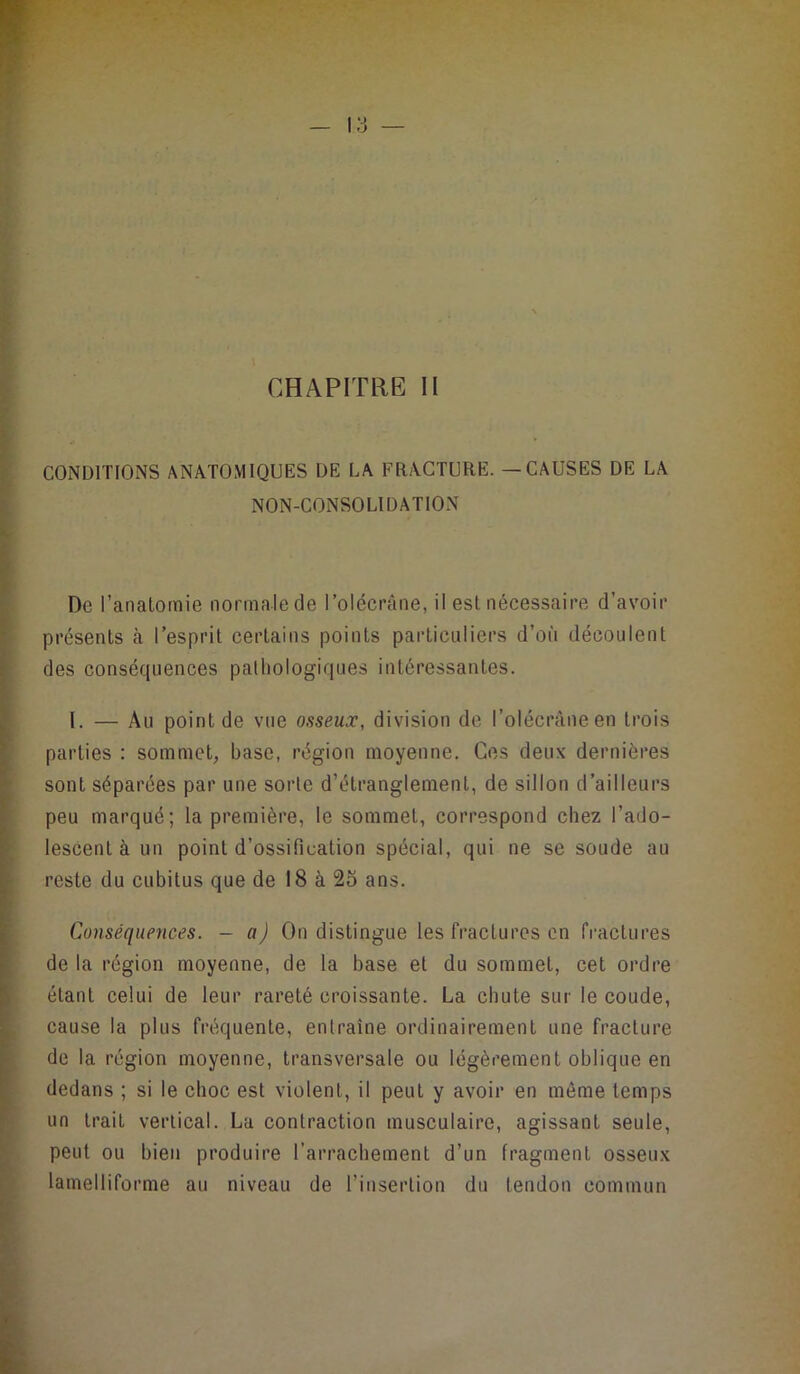 CONDITIONS ANATOMIQUES DE LA FRACTURE. — CAUSES DE LA NON-CONSOLIDATION De l’anatomie normale de l’olécrane, il est nécessaire d’avoir présents à l’esprit certains points particuliers d’où découlent des conséquences pathologiques intéressantes. I. — Au point de vue osseux, division de l’olécràneen trois parties ; sommet, base, région moyenne. Ces deux dernières sont séparées par une sorte d’étranglement, de sillon d’ailleurs peu marqué; la première, le sommet, correspond chez l’ado- lescent à un point d’ossification spécial, qui ne se soude au reste du cubitus que de 18 à 25 ans. Conséquences, - a) On distingue les fractures en fractures de la région moyenne, de la base et du sommet, cet ordre étant celui de leur rareté croissante. La chute sur le coude, cause la plus fréquente, entraîne ordinairement une fracture de la région moyenne, transversale ou légèrement oblique en dedans ; si le choc est violent, il peut y avoir en même temps un trait vertical. La contraction musculaire, agissant seule, peut ou bien produire l’arrachement d’un fragment osseux lamelliforme au niveau de l’insertion du tendon commun