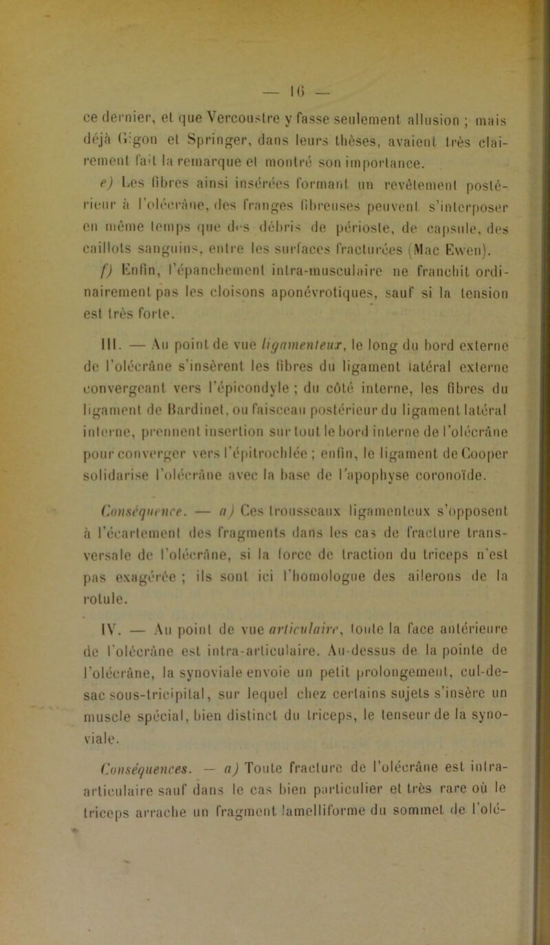 ce dernier, el que Vercoustre y fasse seulement allusion ; mais déjà (iigon el Springer, dans leurs thèses, avaient Irès clai- rement lad la remarque el montre son importance. e) Los libres ainsi insérées formant un revêlemenl poslé- rionr à l’olécrâno, des franges llhreiises peuveni s’interposer en même lenips que d<-s débris de périoste, de capsule, des caillots sanguins, entre les surfaces fracturées (Mac Ewen). f) Enfin, répanebement inlra-musculairc ne franchit ordi- nairement pas les cloisons aponévrotiques, sauf si la tension est très forte. III. — Au point de vue lignmenleux, le long du bord externe de l’oiécrâne s’insèrent les libres du ligament latéral externe convergeant vers l’épicondyle ; du côté interne, les fibres du ligament de Hardinet, ou faisceau postérieur du ligament latéral inlerne, prennent insertion sur tout le bord interne de l’olécrâne pour converger vers l’épitrochlée ; enfin, le ligament deCooper solidarise l’oléerâne avec la base de l’apophyse coronoïde. Conséquence. — n) Ces trousseaux ligamenteux s’opposent à l’écartement des fragments dans les cas de fracture trans- versale de l’olécràne, si la lorcc de traction du triceps n'est pas exagérée ; ils sont ici l’homologue des ailerons de la rotule. IV. — Au point de vue orliculaire, loule la face antérieure de l’olécràne est intra-arliculaire. Au-dessus de la pointe de l’olécrâne, la synoviale envoie un petit prolongement, cul-de- sac sous-lricipilal, sur lequel chez certains sujets s’insère un muscle spécial, bien distinct du triceps, le tenseur de la syno- viale. Conséquences. — n) Toute fracture de l’olécrane est inlra- articulaire sauf dans le cas bien particulier et très rare où le triceps arrache un fragment lamelliforme du sommet de l’olé-