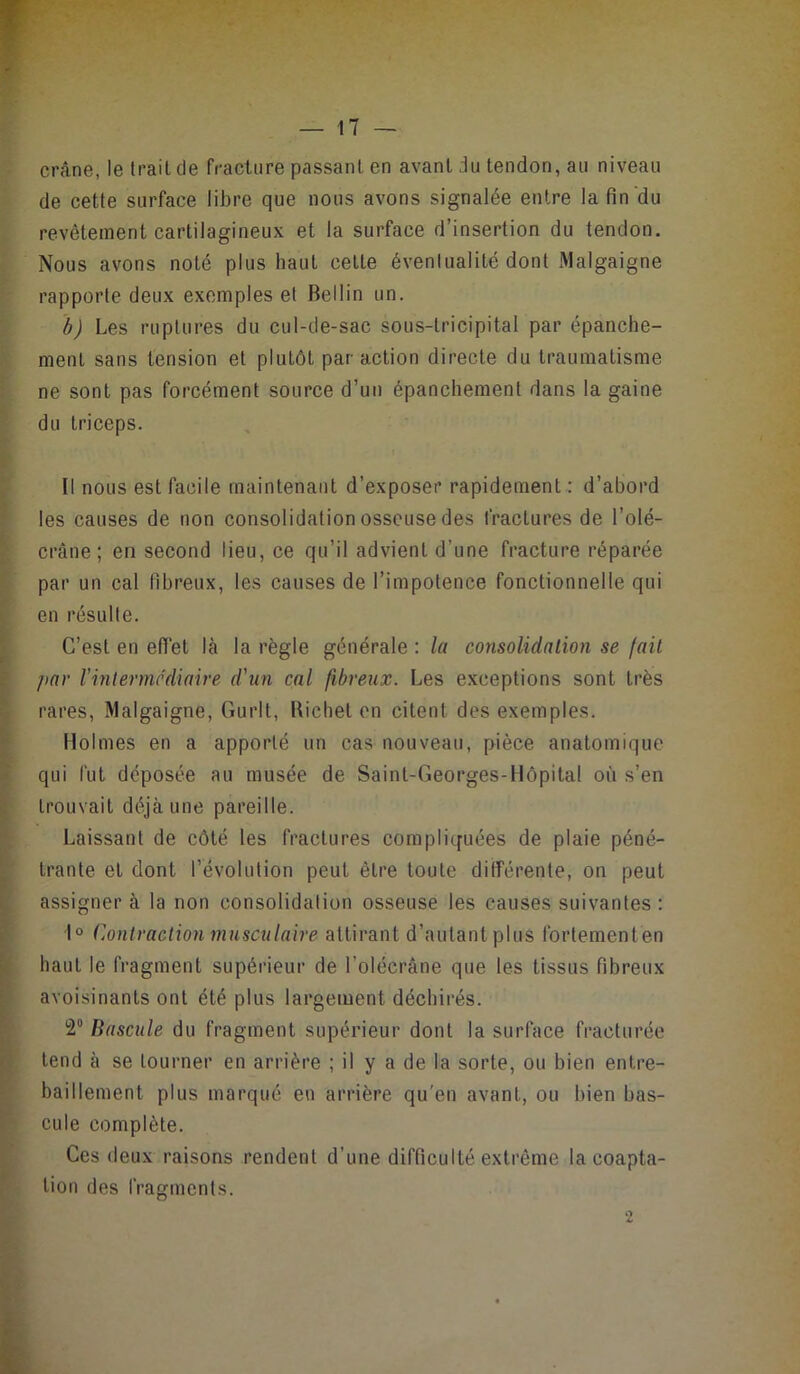 crâne, le trait de fracture passant en avant du tendon, au niveau de cette surface libre que nous avons signalée entre la fin du revêtement cartilagineux et la surface d’insertion du tendon. Nous avons noté plus haut cette éventualité dont Malgaigne rapporte deux exemples et Bellin un. b) Les ruptures du cul-de-sac sous-tricipital par épanche- ment sans tension et plutôt par action directe du traumatisme ne sont pas forcément source d’un épanchement dans la gaine du triceps. Il nous est facile maintenant d’exposer rapidement : d’abord les causes de non consolidation osseuse des fractures de l’olé- crâne ; en second lieu, ce qu’il advient d’une fracture réparée par un cal fibreux, les causes de l’impotence fonctionnelle qui en résulte. C’est en effet là la règle générale : la consolidation se fait par Vintermédiaire d'iin cal fibreux. Les e.xceptions sont très rares, Malgaigne, Gurlt, Richet en citent des exemples. Holmes en a apporté un cas nouveau, pièce anatomique qui fut déposée au musée de Saint-Georges-Hôpital où s’en trouvait déjà une pareille. Laissant de côté les fractures complicfuées de plaie péné- trante et dont l’évolution peut être toute différente, on peut assigner à la non consolidation osseuse les causes suivantes : 1° Contraction musculaire attirant d’autantplus Ibrtementen haut le fragment supérieur de l’olécrâne que les tissus fibreux avoisinants ont été plus largement déchirés. 2 Bascule du fragment supérieur dont la surface fracturée tend à se tourner en arrière ; il y a de la sorte, ou bien entre- bâillement plus marqué en arrière qu’en avant, ou bien bas- cule complète. Ces (leux raisons rendent d’une difficulté extrême la coapta- tion des fragments. 2