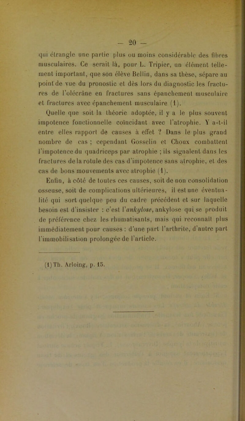 qui clrangle une partie |)lus uu moins considérable des fibres musculaires. Ce sérail là, pour L. Tripier, un élémenl telle- ment important, que son élève Bellin, dans sa tbèse, sépare au point de vue du pronostic et dès lors du diagnostic les fractu- res de l’ülécrâne en fractures sans épanebement musculaire et fractures avec épanchement musculaire (1). (Juelle que soit la théorie adoptée, il y a le plus souvent impotence fonctionnelle coïncidant avec l’atrophie. Y a-t-il entre elles rapport de causes à effet ? Dans le plus grand nombre de cas ; cependant Gosselin et Choux combattent l’impotence du quadriceps par atrophie ; ils signalent dans les fractures de la rotule des cas d’impotence sans atrophie, et des cas de bons mouvements avec atrophie (Ij. Enfin, à côté de toutes ces causes, soit de non consolidation osseuse, soit de complications ultérieures, il estime éventua- lité qui sort quelque peu du cadre précédent et sur laquelle besoin est d’insister : c’est l’«»A\y/use, ankylosé qui se produit de préférence chez les rhumatisants, mais qui rcconnait plus immédiatement pour causes : d’une part l’arthrite, d’autre part rimniohilisalion prolongée de l’article.