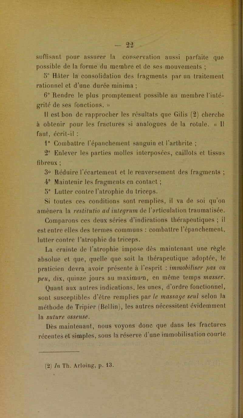 — 2“2 suffisant pour assurer la conservation aussi parfaite que possible de la forme du membre et de ses mouvements ; 5° Hâter la consolidation des fragments par un traitement rationnel et d’une durée minima ; 6® Rendre le plus promptement possible au membre l’inté- grité de ses fonctions. » Il est bon de rapprocher les résultats que Gilis (2) cherche à obtenir pour les fractures si analogues de la rotule. « 11 faut, écrit-il : 1‘ Combattre répancbemenl sanguin et l’arthrite ; 2° Enlever les parties molles interposées, caillots et tissus fibreux ; 3® Réduire l’écartement et le renversement des fragments ; 4® Maintenir les fragments en contact ; 5 Lutter contre l’atrophie du triceps. Si toutes ces conditions sont remplies, il va de soi qu’on amènera la restitutio ad inlegrum de l’articulation traumatisée. Comparons ces deux séries d’indications thérapeutiques ; il est entre elles des termes communs : combattre l’épanchement, lutter contre l’atrophie du triceps. La crainte de l’atrophie impose dès maintenant une règle absolue et que, quelle que soit la thérapeutique adoptée, le praticien devra avoir présente à l’esprit : immobiliser pas on peu, dix, quinze jours au maximum, eu même temps masser. Quant aux autres indications, les unes, d’ordre fonctionnel, sont susceptibles d’être remplies par le massage seul selon la méthode de Tripier (Rellin), les autres nécessitent évidemment la suture osseuse. Dès maintenant, nous voyons donc que dans les fractures récentes et simples, sous la réserve d’une immobilisation courte