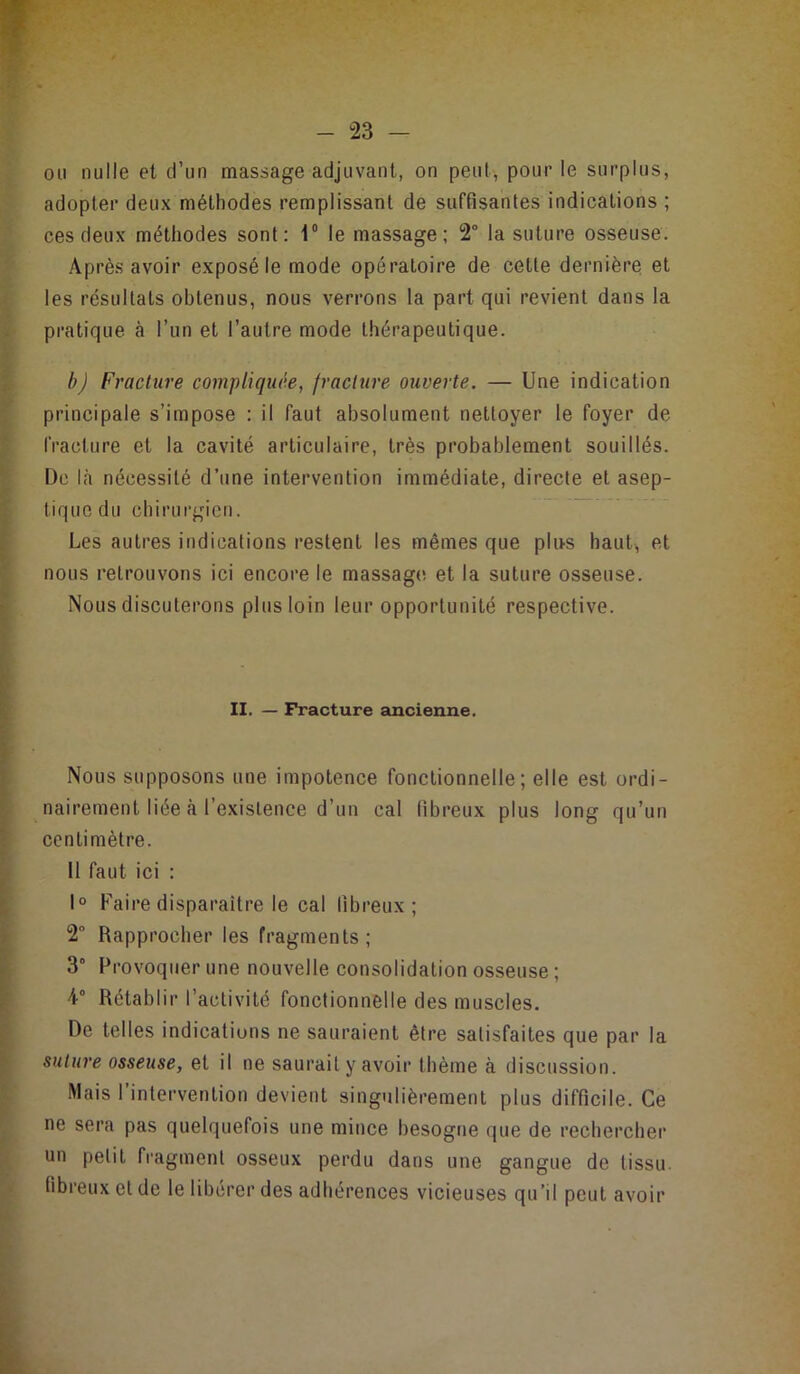 ion nulle et d’un massage adjuvant, on peut, pour le surplus, adopter deux méthodes remplissant de suffisantes indications ; ces deux méthodes sont; 1® le massage; 2“ la suture osseuse. Après avoir exposé le mode opératoire de cette dernière et les résultats obtenus, nous verrons la part qui revient dans la pratique à l’un et l’autre mode thérapeutique. b) Fracture compliquée, fracture ouverte. — Une indication principale s’impose : il faut absolument nettoyer le foyer de fracture et la cavité articulaire, très probablement souillés. De là nécessité d’une intervention immédiate, directe et asep- tique du chirurgien. Les autres indications restent les mêmes que plus haut, et nous retrouvons ici encore le massag(i et la suture osseuse. Nous discuterons plus loin leur opportunité respective. II. — Fracture ancienne. Nous supposons une impotence fonctionnelle; elle est ordi- nairement liée à l’existence d’un cal fibreux plus long qu’un centimètre. 11 faut ici : 1° Faire disparaître le cal fibreux; 2 Rapprocher les fragments; 3° Provoquer une nouvelle consolidation osseuse ; 4° Rétablir l’activité fonctionnelle des muscles. De telles indications ne sauraient être satisfaites que par la suture osseuse, et il ne saurait y avoir thème à discussion. Mais l’intervention devient singulièrement plus difficile. Ce ne sera pas quelquefois une mince besogne que de rechercher un petit fragment osseux perdu dans une gangue de tissu- fibreux et de le libérer des adhérences vicieuses qu’il peut avoir