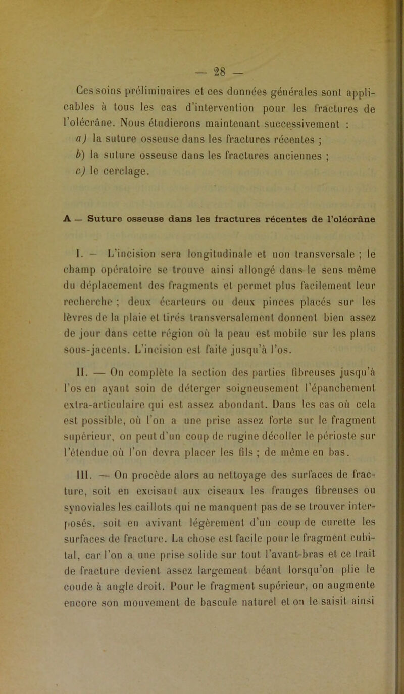 — “28 — Ces soins préliminaires et ces données générales sont appli- cables à tous les cas d’intervention pour les fractures de l’olécrâne. Nous étudierons maintenant successivement : a) la suture osseuse dans les fractures récentes ; b) la suture osseuse dans les fractures anciennes ; c) le cerclage. A — Suture osseuse dans les fractures récentes de l’olécrâne I. — L’incision sera longitudinale et non transversale ; le champ opératoire se trouve ainsi allongé dans le sens même du déplacement des fragments et permet plus facilement leur recherche ; deux écarteurs ou deux pinces placés sur les lèvres de la plaie et tirés transversalement donnent bien assez de jour dans cette région on la peau est mobile sur les plans sous-jacents. L’incision est faite jusqu’il l’os. II. — On complète la section des parties fibreuses jusqu’à l’os en ayant soin de déterger soigneusement l’épanchement extra-articulaire qui est assez abondant. Dans les cas où cela est possible, où l’on a une prise assez forte sur le fragment supérieur, on peut d’un coup de rugine décoller le périoste sur l’étendue où l’on devra placer les fils ; de môme en bas. III. — On procède alors au nettoyage des surfaces de frac- ture, soit en excisant aux ciseaux les franges fibreuses ou synoviales les caillots qui ne manquent pas de se trouver inter- posés, soit en avivant légèrement d’un coup de curette les surfaces de fracture. La chose est facile pour le fragment cubi- tal, car l’on a une prise solide sur tout l’avant-bras et ce trait de fracture devient assez largement béant lorsqu’on plie le coude à angle droit. Pour le fragment supérieur, on augmente encore son mouvement de bascule naturel et on le saisit ainsi