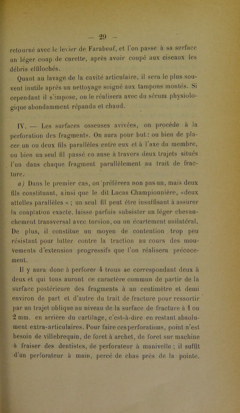 retourné avec le levier de Farabeuf, et l’on passe à sa surface un léger coup de curette, après avoir coupé aux ciseaux les débris effilochés. Quant au lavage de la cavité articulaire, il sera le plus sou- vent inutile après un nettoyage soigné aux tampons montés. Si cependant il s’impose, on le réalisera avec du sérum physiolo- gique abondamment répandu et chaud. IV. — Les surfaces osseuses avivées, on procède à la perforation des fragments. On aura pour but; ou bien de pla- t cer un ou deux fils parallèles entre eux et à l’axe du membre, I ou bien un seul fil passé en anse à travers deux trajets situés j, l’un dans chaque fi’agment parallèlement au trait de frac- i ture. ! a) Dans le premier cas, on'préférera non pas un, mais deux ► t fils constituant, ainsi que le dit Lucas Championnière, «deux : I attelles parallèles » ; un seul fil peut être insuffisant à assurer ij la coaptation exacte, laisse parfois subsister un léger chevau- v l chement transversal avec torsion, ou un écartement unilatéral. De plus, il constitue un moyen de contention trop peu ^ J P résistant pour lutter contre la traction au cours des mou- ^ I vements d’extension progressifs que l’on réalisera précoce- i] ment. 1 II y aura donc à perforer 4 trous se correspondant deux à I deux et qui tous auront ce caractère commun de partir de la I surface postérieure des fragments à un centimètre et demi t environ de part et d’autre du trait de fracture pour ressortir t par un trajet oblique au niveau de la surface de fracture à 1 ou j 'i mm. en arrière du cartilage, c’est-à-dire en restant absolii- I ment extra-articulaires. Pour faire ces perforations, point n’est I besoin de villebrequin, de foret à archet, de foret sur machine I à fraiser des dentistes, de perforateur à manivelle; il suffit i d’un perforateur à main, percé de chas près de la pointe.