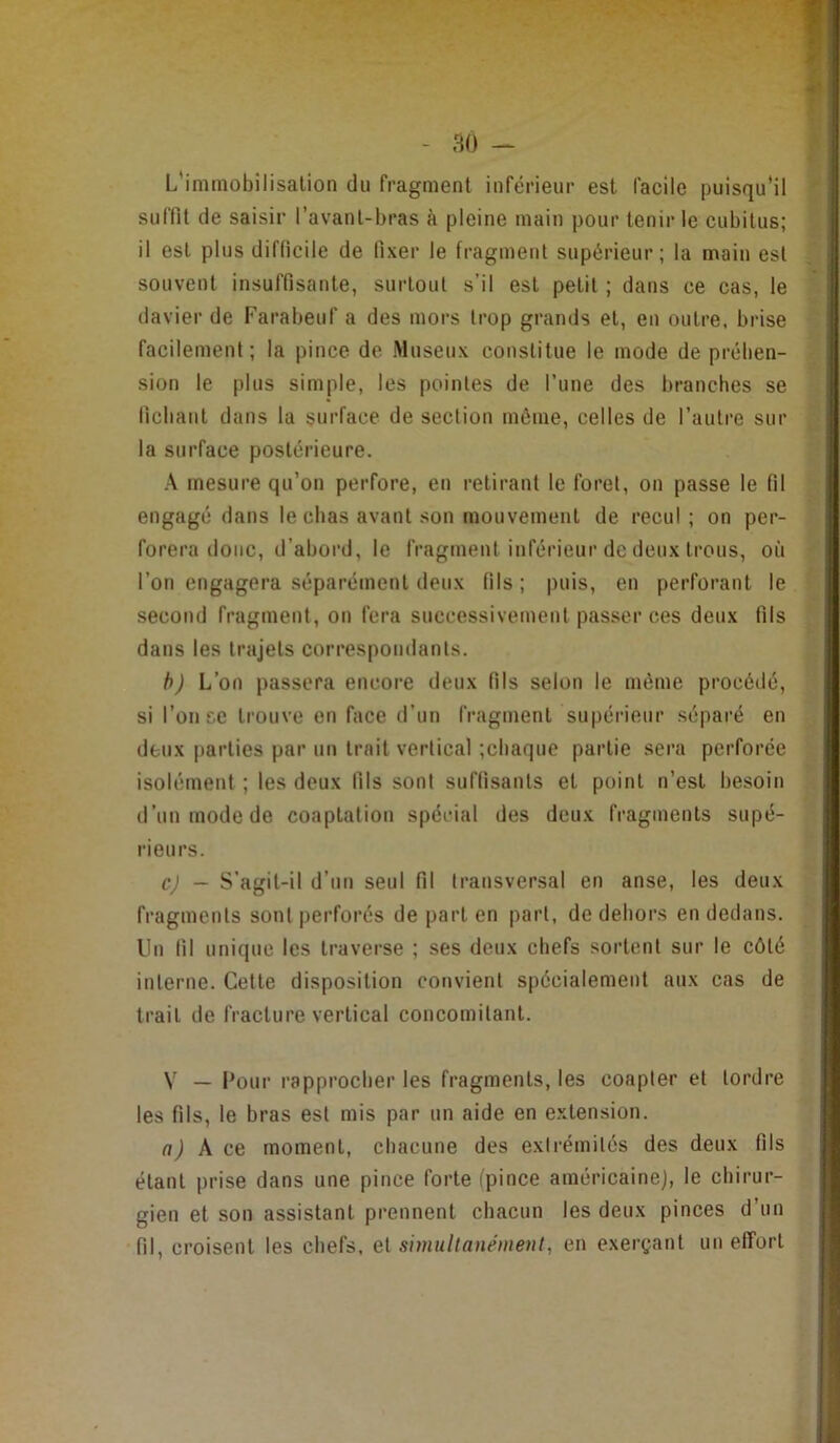 - m -- L'iminobîlisalion du fragment inférieur est facile puisqu'il suffit de saisir l’avant-bras à pleine main pour tenir le cubitus; il est plus difficile de fixer le fragment supérieur; la main est souvent insuffisante, surtout s’il est petit ; dans ce cas, le davier de Farabeuf a des mors trop grands et, en outre, brise facilement; la pince de Museux constitue le mode de préhen- sion le plus simple, les pointes de l’une des branches se fichant dans la surface de section môme, celles de l’autre sur la surface postérieure. A mesure qu’on perfore, en retirant le foret, on passe le fil engagé dans le chas avant son mouvement de recul; on per- forera donc, d’abord, le fragment inférieur de deux trous, où l’on engagera séparément deux fils; puis, en perforant le second fragment, on fera successivement passer ces deux fils dans les trajets correspondants. h) L’on passera encore deux fils selon le même procédé, si l’on se trouve en face d’un fragment supéi'ieur séparé en deux parties par un trait vertical ;cbaque partie sera perforée isolément ; les deux fils sont suffisants et point n’est besoin d’un mode de coaptation spécial des deux fragments supé- rieurs. cj — S’agit-il d’un seul fil transversal en anse, les deux fragments sont perforés de part en part, de dehors en dedans. Un fil unique les traverse ; ses deux chefs sortent sur le côté interne. Cette disposition convient spécialement aux cas de trait de fracture vertical concomitant. V — Four rapprocher les fragments, les coapter et tordre les fils, le bras est mis par un aide en extension. a) \ ce moment, chacune des extrémités des deux fils étant prise dans une pince forte (pince américaine], le chirur- gien et son assistant prennent chacun les deux pinces d’un fil, croisent les chefs, et smullanément, en exerçant un effort