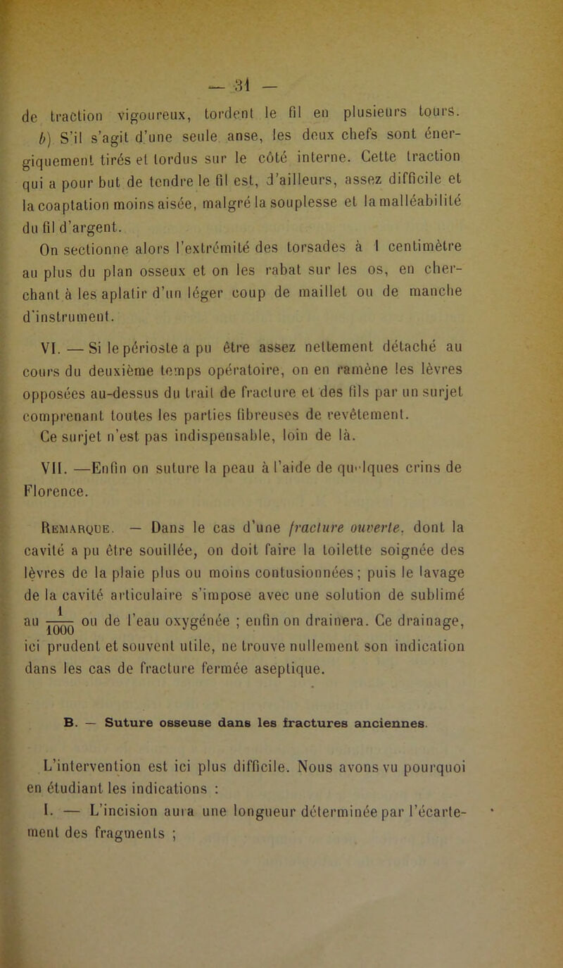 de traction vigoureux, tordent le fil en plusieurs tours. h) S’il s’agit d’une seule anse, les deux chefs sont éner- giquement tirés et tordus sur le côté interne. Cette traction qui a pour but de tendre le fil est, d’ailleurs, assez difficile et la coaptation moins aisée, malgré la souplesse et la malléabilité du fil d’argent. On sectionne alors l’extrémité des torsades à 1 centimètre au plus du plan osseux et on les rabat sur les os, en cher- chant à les aplatir d’un léger coup de maillet ou de manche d'instrument. VI. —Si le périoste a pu être assez nettement détaché au cours du deuxième temps opératoire, on en ramène les lèvres opposées au-dessus du trait de fracture et des fils par un surjet comprenant toutes les parties fibreuses de revêtement. Ce surjet n’est pas indispensable, loin de là. VII. —Enfin on suture la peau à l’aide de qu'dques crins de Florence. Remarque. — Dans le cas d’une fracture ouverte, dont la cavité a pu être souillée, on doit faire la toilette soignée des lèvres de la plaie plus ou moins contusionnées; puis le lavage de la cavité articulaire s’impose avec une solution de sublimé au ou de l’eau oxygénée ; enfin on drainera. Ce drainage, ici prudent et souvent utile, ne trouve nullement son indication dans les cas de fracture fermée aseptique. B. — Suture osseuse dans les fractures anciennes. L’intervention est ici plus difficile. Nous avons vu pourquoi en étudiant les indications : I. — L’incision aura une longueur déterminée par l’écarte- ment des fragments ;