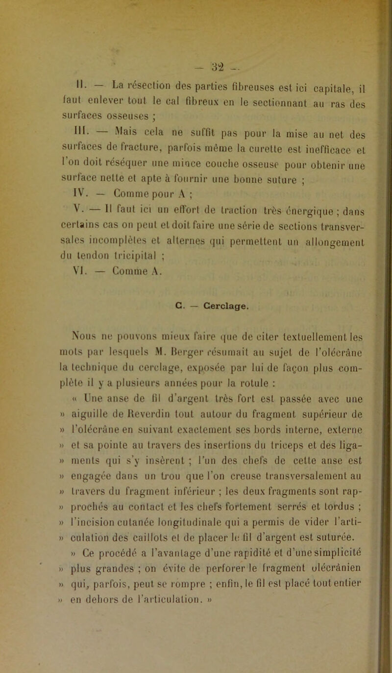 II. — La résection des parties fibreuses est ici capitale, il faut enlever tout le cal fibreu.'c en le sectionnant au ras des surfaces osseuses ; III. Mais cela ne suffit pas pour la mise au net des surfaces de fracture, parfois même la curette est inefficace et l’un doit réséquer une mince couche osseuse pour obtenir une surface nette et apte à fournir une bonne suture ; IV. — Comme pour A ; V. — Il faut ici un efforl de traction très énergique; dans certains cas on peut et doit faire une série de sections transver- sales incomplètes et alternes qui permettent un allongement du tendon tricipital ; VI. — Comme A. G. — Cerclage. Nous ne pouvons mieux faire que de citer textuellement les mots par lesquels M. Berger résumait au sujet de l’olécrâne la technique du cerclage, exposée par lui de façon plus com- plète il y a plusieurs années pour la rotule : <t Une anse de fil d’argent très fort est passée avec une » aiguille de Beverdin tout autour du fragment supérieur de » l’olécràueen suivant exactement ses bords interne, externe » et sa pointe au travers des insertions du triceps et des liga- » ments qui s’y insèrent ; Tun des chefs de celle anse est » engagée dans un ü’ou que l’on creuse transversalement au w travers du fragment inférieur ; les deux fragments sont rap- » procliés au contact et les chefs fortement serrés et tordus ; » l’incision cutanée longitudinale qui a permis de vider l’arti- » culation des caillots et de placer le fil d’argent est suturée. » Ce procédé a l’avantage d’une rapidité et d’une simplicité » plus grandes ; on évite de perforer le fragment ulécrànien » qui, parfois, peut se rompre ; enfin, le fil est placé tout entier » en dehors de l’ai ticulalion. »