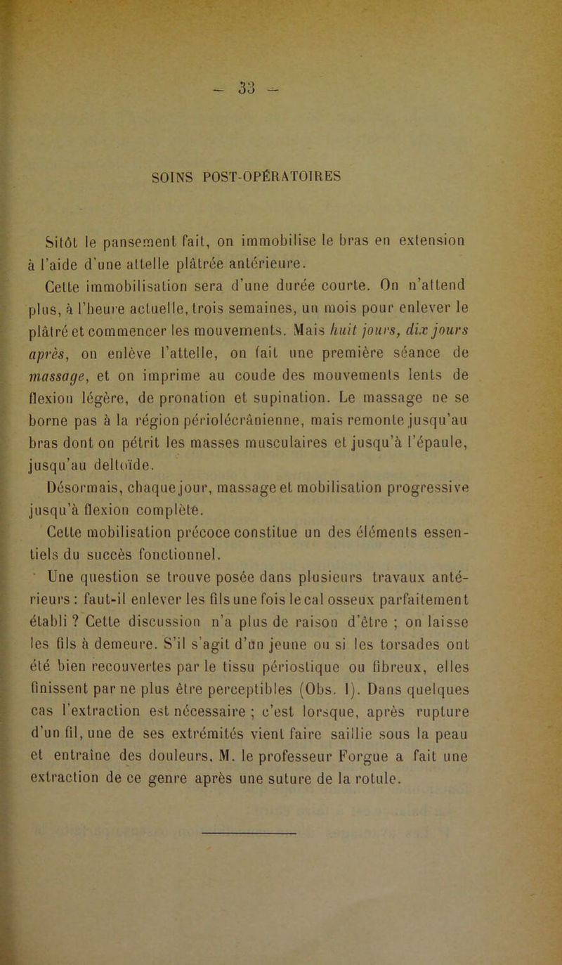 SOINS POST OPÉRATOIRES Silôl le pansement fait, on immobilise le bras en extension à l’aide d’une attelle plâtrée antérieure. Cette immobilisation sera d’une durée courte. On n’attend plus, à l’beure actuelle, trois semaines, un mois pour enlever le plâtré et commencer les mouvements. Mais huit jours, dix jours après, on enlève l’attelle, on fait une première séance de massage, et on imprime au coude des mouvements lents de flexion légère, de pronalion et supination. Le massage ne se borne pas à la région péiûolécrânienne, mais remonte jusqu’au bras dont on pétrit les masses musculaires et jusqu’à l’épaule, jusqu’au deltoïde. Désormais, chaque jour, massage et mobilisation progressive jusqu’à flexion complète. Cette mobilisation précoce constitue un des éléments essen- tiels du succès fonctionnel. ■ Une question se trouve posée dans plusieurs travaux anté- rieurs ; faut-il enlever les fils une fois lecal osseux parfaitement établi ? Cette discussion n’a plus de raison d’être ; on laisse les fils à demeure. S’il s’agit d’un jeune ou si les torsades ont été bien recouvertes par le tissu périostique ou fibreux, elles finissent par ne plus être perceptibles (Obs. 1). Dans quelques cas l’extraction est nécessaire ; c’est lorsque, après rupture d’un fil, une de ses extrémités vient faire saillie sous la peau et entraîne des douleurs, M. le professeur Forgue a fait une extraction de ce genre après une suture de la rotule.