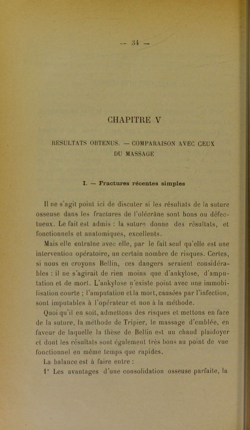 - U ~ CHAPITRE V IlESULTATS OBTENUS. — COMPAB.MSON AVEC CEUX DU MASSAGE I. — Fractures récentes simples Il ne s’agit point ici de discuter si les résultats de la suture osseuse dans les fractures de l’olécrâne sont bons ou défec- tueu.x. Le fait est admis : la suture donne des résultats, et fonctionnels et anatomiques, e.vcellents. Mais elle entraîne avec elle, par le fait seul qu’elle est une intervention opératoire, un certain nombre de risques. Certes, si nous en croyons Hellin, ces dangers seraient considéra- bles : il ne s’agirait de rien moins que d’ankylose, d’ampu- tation et de mort. L’ankylose n'e.xiste point avec une immobi- lisation courte ; l’amputation et la mort, causées par l’infection, sont imputables à l’opérateur et non à la méthode. Quoi qu’il en soit, admettons des risques et mettons en face de la suture, la méthode de Tripier, le massage d’emblée, en faveur de laquelle la thèse de Bellin est un chaud plaidoyer et dont les résultats sont également très bons au point de vue fonctionnel en même temps que rapides. La balance est à faire entre : 1° Les avantages d’une consolidation osseuse parfaite, la