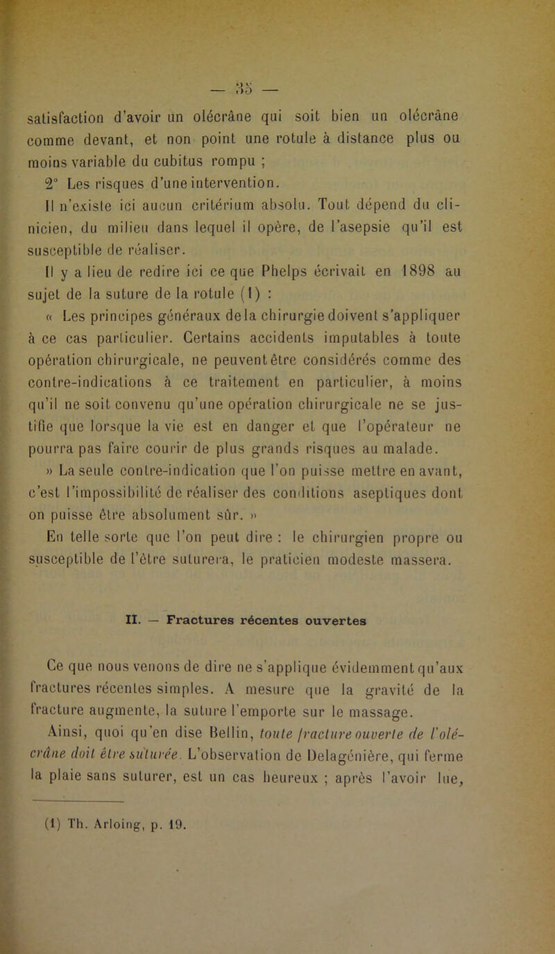 satisfaction d’avoir un olécrâne qui soit bien un olécrane comme devant, et non point une rotule à distance plus ou moins variable du cubitus rompu ; 2“ Les risques d’une intervention. Il n’existe ici aucun critérium absolu. Tout dépend du cli- nicien, du milieu dans lequel il opère, de l’asepsie qu’il est i susceptible de réaliser. Il y a lieu de redire ici ce que Phelps écrivait en 1898 au sujet de la suture de la rotule (I) : ). « Les principes généraux delà chirurgie doivent s’appliquer 1 à ce cas particulier. Certains accidents imputables à toute t opération chirurgicale, ne peuventêlre considérés comme des i’ contre-indications à ce traitement en particulier, à moins qu’il ne soit convenu qu’une opération chirurgicale ne se jus- t tifie que lorsque la vie est en danger et que l’opérateur ne f pourra pas faire courir de plus grands risques au malade. » La seule contre-indication que l’on puisse mettre en avant, i c’est l’impossibilité de réaliser des conditions aseptiques dont on puisse être absolument sûr. » En telle sorte que l’on peut dire : le chirurgien propre ou susceptible de l’être suturera, le praticien modeste massera. - II. — Fractures récentes ouvertes Ce que nous venons de dire ne s’applique évidemment qu’aux fractures récentes simples. A mesure que la gravité de la fracture augmente, la suture l’emporte sur le massage. Ainsi, quoi qu’en dise Bellin, toute Iracture ouverte de l'olé- crâiie doit être suture'e. L’observation de Delagénière, qui ferme la plaie sans suturer, est un cas heureux ; après l’avoir lue, (1) Th. Arloing, p. 19.