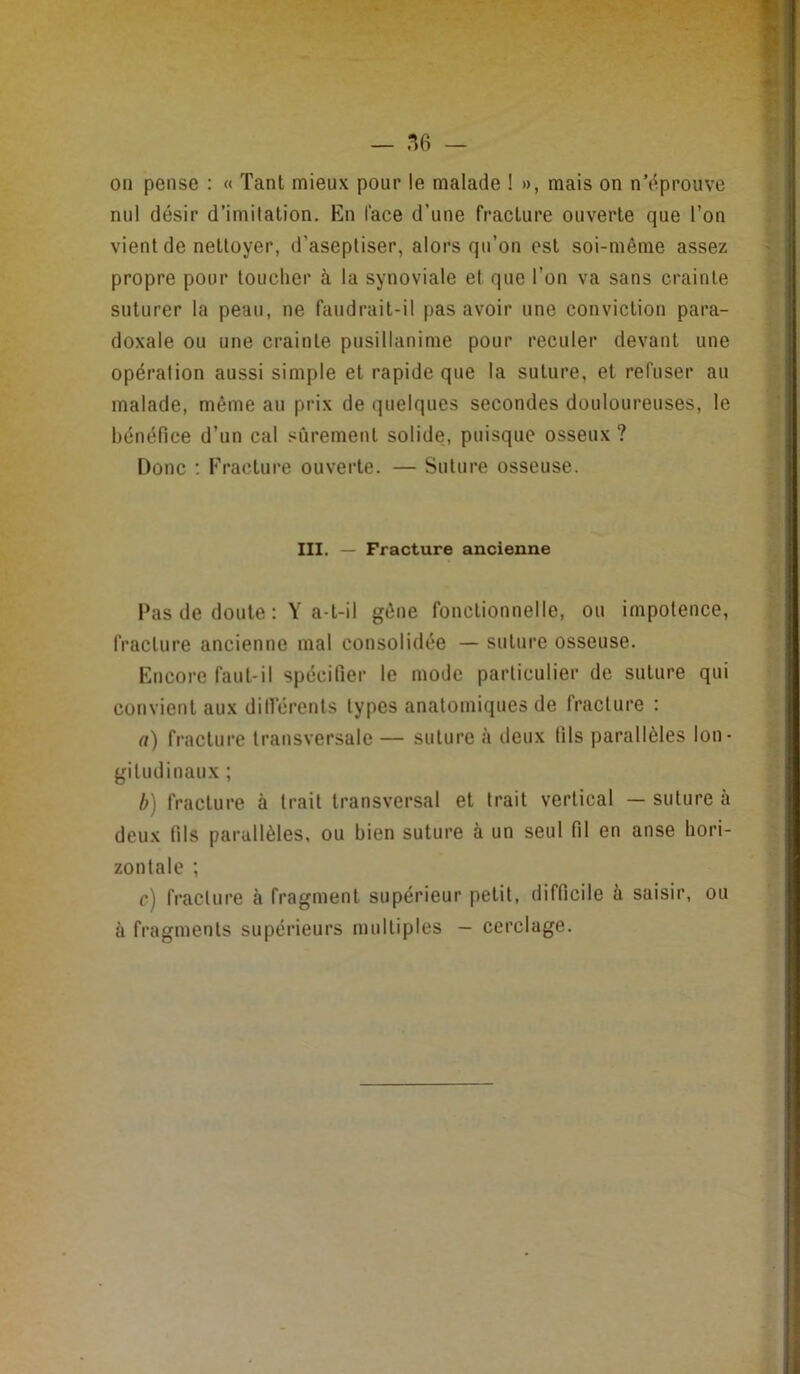 — -56 — on pense : « Tant mieux pour le malade ! », mais on n’dprouve nul désir d’imitation. En lace d’une fracture ouverte que l’on vient de nettoyer, d’aseptiser, alors qu’on est soi-même assez propre pour toucher à la synoviale et que l’on va sans crainte suturer la peau, ne faudrait-il pas avoir une conviction para- doxale ou une crainte pusillanime pour reculer devant une opération aussi simple et rapide que la suture, et refuser au malade, même au prix de quelques secondes douloureuses, le bénéfice d’un cal sûrement solide, puisque osseux ? Donc ; Fracture ouverte. — Suture osseuse. III. — Fracture ancienne Pas de doute : Y a-t-il gêne fonctionnelle, ou impotence, fracture ancienne mal consolidée — suture osseuse. Encore faut-il spécifier le mode particulier de suture qui convient aux difi’érents types anatomiques de fracture : (t) fracture transversale — suture à deux fils parallèles lon- gitudinaux ; h) fracture à trait transversal et trait vertical — suture à deux fils parallèles, ou bien suture à un seul fil en anse hori- zontale ; c) fracture à fragment supérieur petit, difficile à saisir, ou à fragments supérieurs multiples — cerclage.