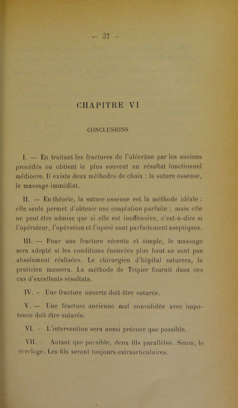 CHAPITRE VI CONCLUSIONS I. — En traitant les fractures de l’olécrâne par les anciens procédés on obtient le plus souvent un résultat fonctionnel médiocre. 11 existe deux méthodes de choix : la suture Osseuse, le massage immédiat. II. — En théorie, la suture osseuse est la méthode idéale: elle seide permet d’obtenir une coaptation parfaite ; mais elle ne peut être admise que si elle est inolïensive, c’est-à-dire si l’opérateur, l’opération et l’opéré sont parfaitement aseptiques. III. — Pour une fracture récente et simple, le massage sera adopté si les conditions énoncées plus haut rie sont pas absolument réalisées. Le chirurgien d’hôpital sutui’era, le praticien massera. La méthode de Tripier fournit dans ces cas d’excellents résultats. IV. - Une fracture ouverte doit être suturée. V. — Une IVacture ancienne mal consolidée avec impo- tence doit êti’e suturée. VL - L’intervention sera aussi pi'écoce que possible. Vil. - Autant que possible, deux tils pai-allèles. Sinon, le ccrcliige. Les fils seront toujours exlraarliculaires.
