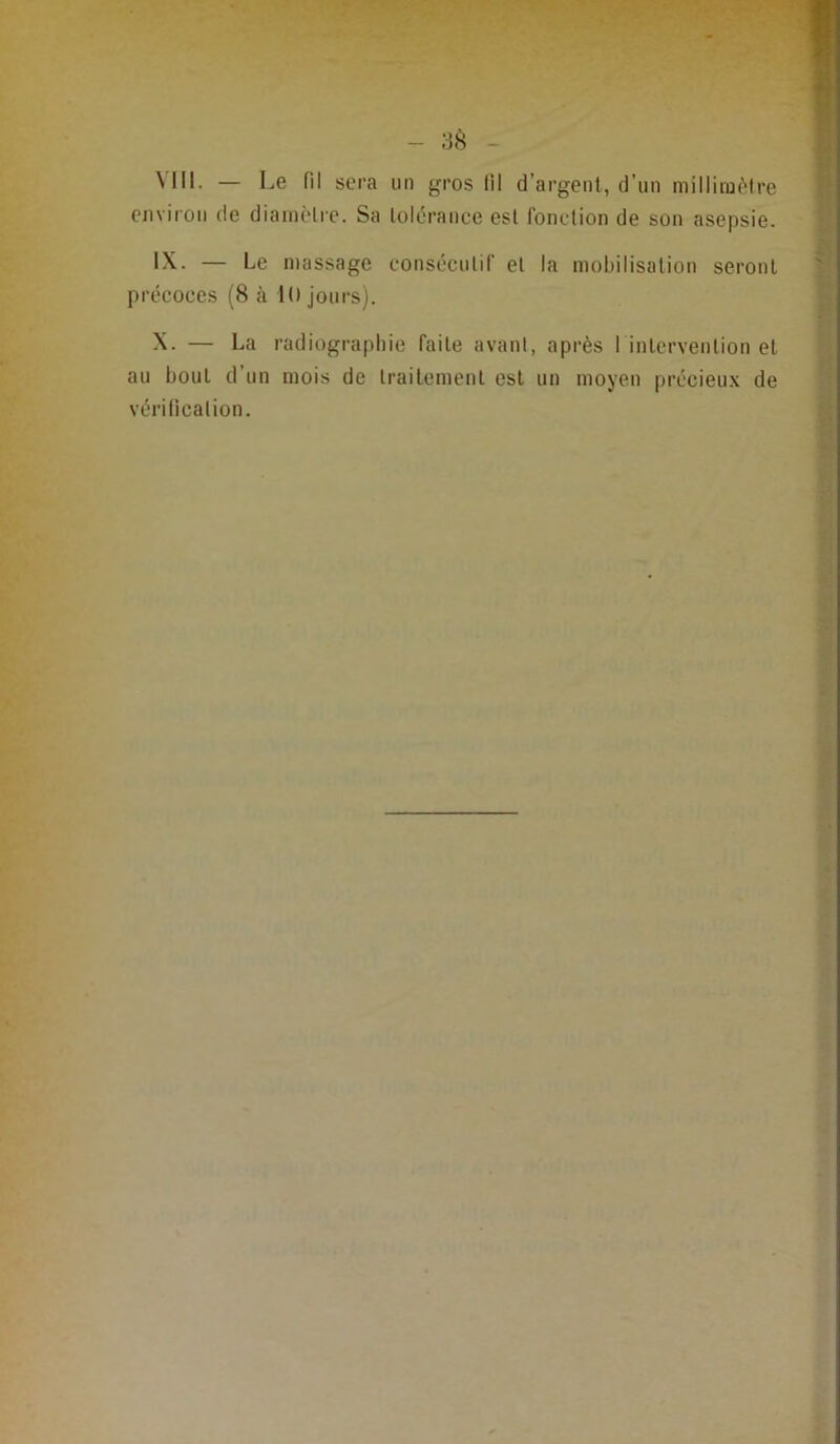 - sp, - \lll. — Le fil sera un gros tll d’argent, d’un milliiü('>lre environ de diainèlre. Sa lolérance est Ibndion de son asepsie. IX. — Le massage eonséculif el la mobilisation seront précoces (8 à 10 jours). X. — La radiographie faite avant, après l inlcrvention et au bout d’un mois de Irailcmenl est un moyen prccieu.x de vérilicalion.