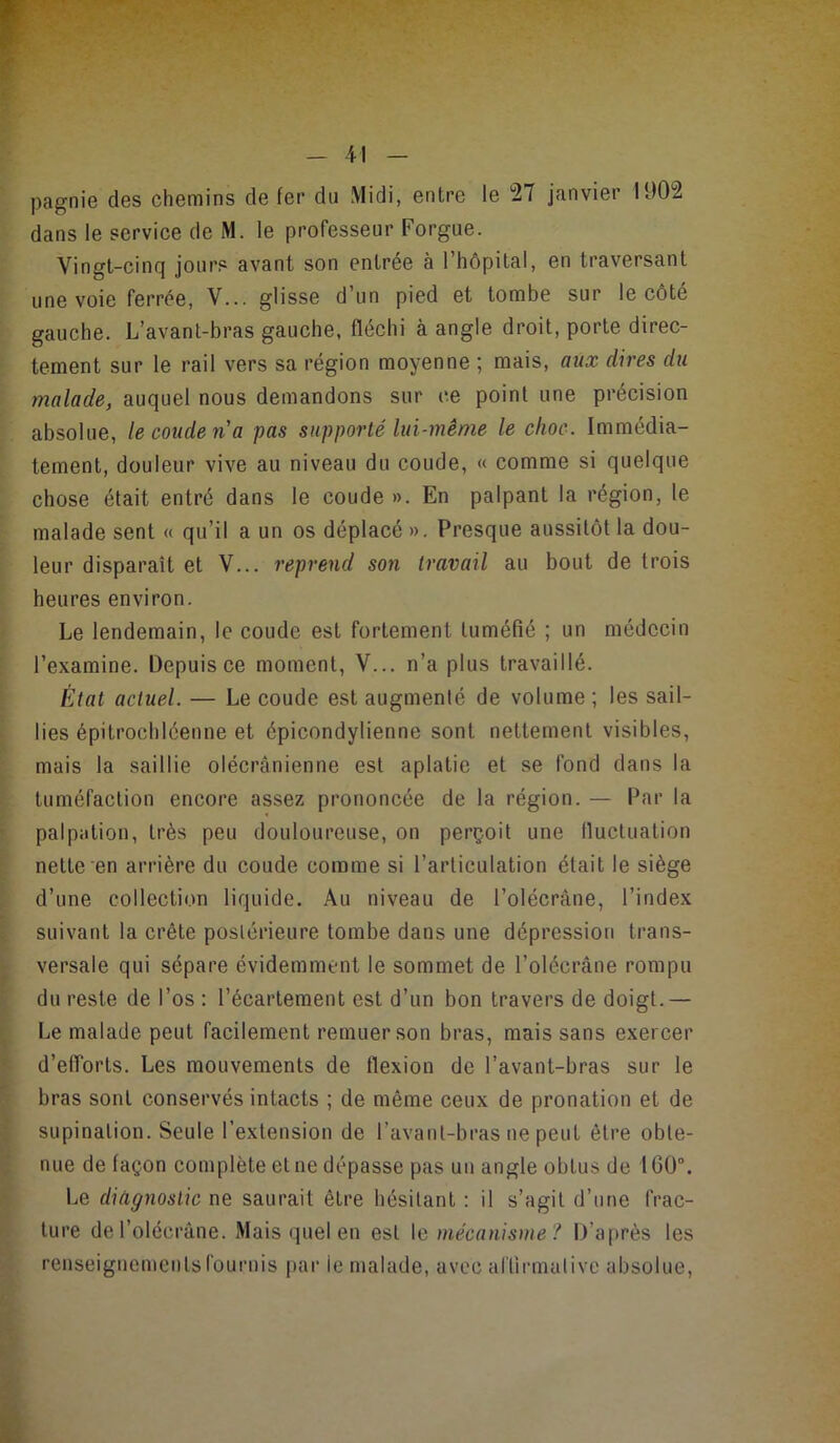 pagnie des chemins de fer du Midi, entre le 27 janvier 1902 dans le service de M. le professeur Forgue. Vingt-cinq jours avant son entrée à l’hôpital, en traversant une voie ferrée, V... glisse d’un pied et tombe sur le côté gauche. L’avanl-bras gauche, fléchi à angle droit, porte direc- tement sur le rail vers sa région moyenne ; mais, aux dires du malade, auquel nous demandons sur ce point une précision absolue, le coude ria pas supporté lui-même le choc. Immédia- tement, douleur vive au niveau du coude, « comme si quelque chose était entré dans le coude ». En palpant la région, le malade sent « qu’il a un os déplacé ». Presque aussitôt la dou- leur disparaît et V... reprend son travail au bout de trois heures environ. Le lendemain, le coude est fortement tuméfié ; un médecin l’examine. Depuis ce moment, V... n’a plus travaillé. État actuel. — Le coude est augmenté de volume ; les sail- lies épitrochléenne et épicondylienne sont nettement visibles, mais la saillie olécranienne est aplatie et se fond dans la tuméfaction encore assez prononcée de la région. — Par la palpation, très peu douloureuse, on perçoit une fluctuation nette en arrière du coude comme si l’articulation était le siège d’une collection liquide. Au niveau de l’olécràne, l’index suivant la crête postérieure tombe dans une dépression trans- versale qui sépare évidemment le sommet de l’olécrâne rompu du reste de l’os : l’écartement est d’un bon travers de doigt.— Le malade peut facilement remuer son bras, mais sans exercer d’efforts. Les mouvements de flexion de l’avant-bras sur le bras sont conservés intacts ; de même ceux de pronation et de supination. Seule l’extension de l’avant-bras ne peut être obte- nue de façon complète et ne dépasse pas un angle obtus de 160°. Le diagnostic ne saurait être hésitant : il s’agit d’une frac- ture del’olécrâne. Mais quel en est le mécanisme? D’après les renseignementsfournis par le malade, avec affirmative absolue.