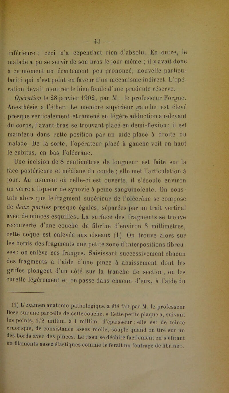 inférieure ; ceci n’a cependant rien d’absolu. En outre, le malade a pu se servir de son bras le jour même ; il y avait donc à ce moment un écartement peu prononcé, nouvelle particu- larité qui n’est point en faveur d’un mécanisme indirect. L’opé- ration devait montrer le bien fondé d’une prudente rései've. Oi>éraiion le janvier 1902, par M. le professeur Forgue. Anesthésie à l’éther. Le membre supérieur gauche est élevé presque verticalement et ramené en légère adduction au-devant du corps, l’avant-bras se trouvant placé en demi-llexion ; il est maintenu dans cette position par un aide placé à droite du malade. De la sorte, l’opérateur placé à gauche voit en haut le cubitus, en bas l’olécrâne. Une incision de 8 centimètres de longueur est faite sur la face postérieure et médiane du coude ; elle met l’articulation à jour. Au moment où celle-ci est ouverte, il s’écoule environ un verre à liqueur de synovie à peine sanguinolente. On cons- tate alors que le fragment supérieur de l’olécrâne se compose de deux parties presque égales, séparées par un trait vertical avec de minces esquilles.. La surface des fragments se trouve recouverte d’une couche de fibrine d’environ 3 millimètres, cette coque est enlevée aux ciseaux (1). On trouve alors sur les bords des fragments une petite zone d’interpositions fibreu- ses : on enlève ces franges. Saisissant successivement chaeun des fragments à l’aide d’une pince à abaissement dont les griffes plongent d’un côté sur la tranche de section, on les curette légèrement et on passe dans chacun d’eux, à l’aide du (i) L examen anatomo-pathologique a été fait par M. le professeur Bosc sur une parcelle de celte couche. « Celte petite plaque a, suivant les points, 1/2 millirn. à 1 millim. d’épaisseur ; elle est de teinte cruorique, de consistance assez molle, souple quand on tire sur un des bords avec des pinces. Le tissu se déchire facilement en s'éliiant en ülamenls assez élastiques comme le ferait un feutrage de librine».
