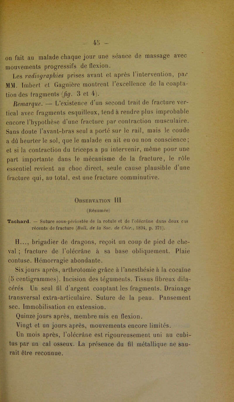 on fait au malade chaque jour une séance de massage avec mouvements progressifs de flexion. Les radiographies prises avant et après l’intervention, par MM. Imbert et Gagnière montrent l’excellence de la coapta- tion des fragments {fig. 3 et 4). Remarque. — L’existence d’un second trait de fracture ver- tical avec fragments esquilleux, tend à rendre plus improbable encore l’hypothèse d’une fracture par contraction musculaire. Sans doute l’avant-bras seul a porté sur le rail, mais le coude a dû heurter le sol, que le malade en ait eu ou non conscience ; et si la contraction du triceps a pu intervenir, même pour une part importante dans le mécanisme de la fracture, le rôle essentiel revient au choc direct, seule cause plausible d’une fracture qui, au total, est une fracture comminutive. Observation III (Résumée) Tachard. — Suture sous-périostée de la rotule et de l’olécrâne dans deux cis récents de fracture (Bull, de la Soc. de Cliir., 1894, p. 371). H..., brigadier de dragons, reçoit un coup de pied de che- val ; fracture de l’olécrâne à sa base obliquement. Plaie contuse. Hémorragie abondante. Six jours après, arthrotomie grâce à l’anesthésie à la cocaïne (5 centigrammes). Incision des téguments. Tissus fibreux dila- cérés Un seul fil d’argent coaptant les fragments. Drainage transversal extra-articulaire. Suture de la peau. Pansement sec. Immobilisation en extension. Quinze jours après, membre mis en flexion. Vingt et un jours après, mouvements encore limités. Un mois après, l’olécrâne est rigoureusement uni au cubi- tus par un cal osseux. La présence du fil métallique ne sau- rait être reconnue.