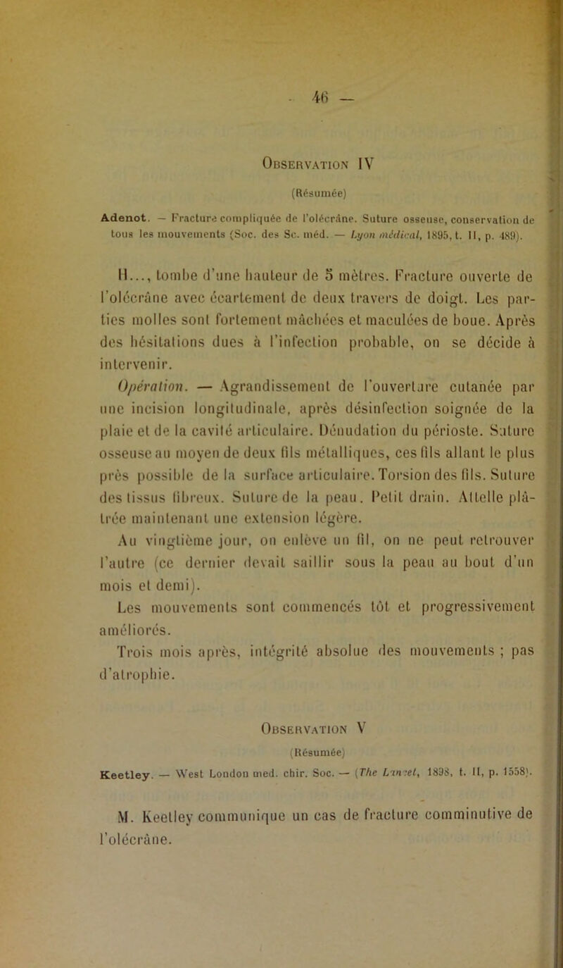 (Résumée) Adenot. — Fracture compliquée de l’oléerdnc. Suture osseuse, conservation de tous les inouveiuents (Soc. des Se. inéd. — Lyon midiiuU, 1895, t. Il, p. 489). H..., tombe d’îine haiileiir de 5 mèti’os. ri-aclure ouverte de l’oldcrâne avec écartement de deux travers de doigt. Les par- ties molles son! fortement mâchées et maculées de boue. Après des hésitations dues à l’infection probable, on se décide à intervenir. Opération. — .\grandissement de l’ouverture cutanée par une incision longitudinale, après désinfection soignée de la plaie et de la cavité articulaire. Dénudation du périoste. Sature osseuse au moyen de deux fils métalliques, ces fils allant le plus près possible delà surface articulaire. Torsion des lils. Suture des tissus libreux. Suture de la peau. Petit drain. Attelle plâ- trée maintenant une extension légère. Au vingtième jour, ou enlève un (il, on ne peut retrouver l’autre (ce dernier devait saillir sous la peau au bout d’un mois et demi). Les mouvements sont commencés tôt et progressivement améliorés. Trois mois après, intégrité absolue des mouvements ; pas d’atrophie. Observation V (Résumée) Keetley. — West London med. chir. Soc. — (The L'imet, 1898, t. Il, p. 1558). M. Keetley communique un cas de fracture comminutive de l’olécrâne.