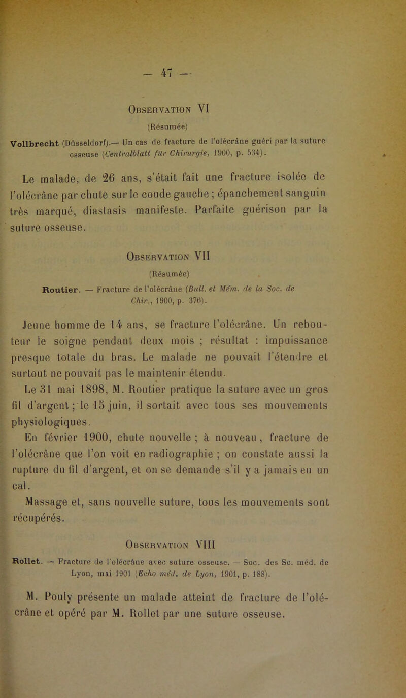 Observation VI (Résumée) Vollbrecht (DilsseldorO.— Un cas de fracture de l’oiécrâne guéri par la suture osseuse (Centralblalt für Chirurgie, 1900, p. 534). Le malade, de ï26 ans, s’étail fait une fracture isolée de l’olécrâne par chute sur le coude gauche ; épanchement sanguin très marqué, diaslasis manifeste. Parfaite guérison par la suture osseuse. Observation VII (Résumée) Routier. — Fracture de l’olécrdne (Bull, et Mém. de la Soc. de Chir., 1900, p. 376). .leune homme de 14 ans, se fracture l’olécrâne. Un rebou- leur le soigne pendant deux mois ; résultat : impuissance pre.sque totale du bras. Le malade ne pouvait l’étendre et surtout ne pouvait pas le maintenir étendu. Le 31 mai 1898, M. Routier pratique la suture avec un gros fil d’argent ; le 15 juin, il sortait avec tous ses mouvements physiologiques. En février 1900, chute nouvelle; à nouveau, fracture de l’olécrâne que l’on voit en radiographie ; on constate aussi la rupture du fil d’argent, et on se demande s’il y a jamais eu un cal. Massage et, sans nouvelle suture, tous les mouvements sont récupérés. Observation VIII Rollet. — Fracture de l'olécràue avec suture osseii.se. — Soc. des Sc. raéd. de Lyon, mai 1901 (Echo méd. de Lyon, 1901, p. 188). M. Pouly présente un malade atteint de fracture de l’olé- crâne et opéré par M. Rollet par une suture osseuse.