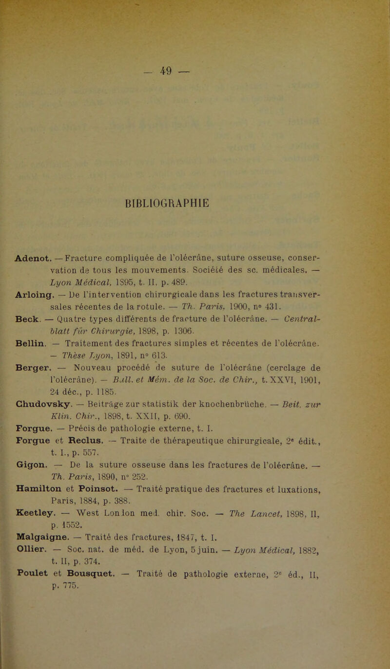 BIBLIOGRAPHIE Adenot. —Fracture compliquée de l’olécrâne, suture osseuse, conser- vation de tous les mouvements. Société des sc. médicales. — Lyon Médical, 1S95, t. Il, p. 489. Arloing. — De l’intervention chirurgicale dans les fractures transver- sales récentes de la rotule. — Th. Paris. 1900, n® 431. Beck. — Quatre types différents de fracture de l’olécrâne. — Central- blatt für Chirurgie, 1898, p. 1306. Bellin. — Traitement des fractures simples et récentes de l’olécrâne. — Thèse Lyon, 1891, n® 613. Berger. — Nouveau procédé de suture de l’olécrâne (cerclage de l’olécràne). — Bull, et Mém. de la Soc. de Chir., t. XXVI, 1901, 24 déc., p. 1185. Ghudovsky. — Beitrage zur statistik der knochenbrUche. — Beit. zur Klin. Chir., 1898, t. XXII, p. 690. Forgue. — Précis de pathologie externe, t. I. Forgue et Reclus. — Traite de thérapeutique chirurgicale, 2* édit., t. I., p. 557. Gigon. — De la suture osseuse dans les fractures de l’olécrâne. — Th. Paris, 1890, n° 252. Hamiltou et Poinsot. — Traité pratique des fractures et luxations, Paris, 1884, p. 388. Keetley. — West Lonion med. chir. Soc. — The Lancet, 1898, II, p. 1552. Malgaigne. — Traité des fractures, 1847, t. I. Ollier. — Soc. nat. de méd. de Lyon, 5 juin. — Lyon Médical, 1882, t. II, p. 374. Poulet et Bousquet. — Traité de pathologie externe, 2” éd., II, p. 775.