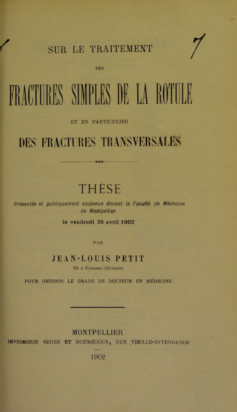 SUR LE TRAITEMENT DES ET EN PARTICULIER DES FRACTURES TRANSVERSALES THÈSE Présentée et publiquement soutenue devant la Faculté de Médecine de Montpellier le vendredi 25 avril 1902 PAR JEAN-LOUIS PETIT Né à Eynesse (Gironde) POUR OBTENIR LE GRADE DE DOCTEUR EN MÉDECINE MONTPELLIER IMPRIMERIE SERRE ET ROUMÉGOUS, RUE VIEILLE-INTENDANCE 1902