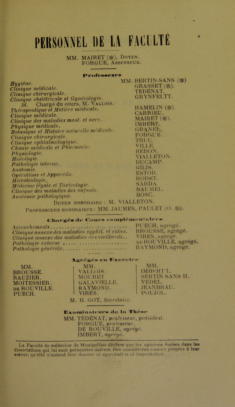 PERSONNEL DE LA EACLLTÉ MM. MAIRET (#), Doyen. FORGIJE, Assesseur. Professeui’B Hygiène. Clinique médicale. Clinique chirurgicale. Clinique obstétricale et Gynécologie. Id. Chargé du cours, M. Vali.ois. Thérapeutique et Matière médicale. Clinique médicale. Clinique des maladies ment, et nerv. Physique médicale. Botanique et Histoire naturelle médicale. Clinique chirurgicale. Clinique ophtalmologique. Chimie médicale et Pharmacie. Physiologie. Histologie. Pathologie interne. Anatomie. Opérations et Appareils. Microbiologie, Médecine légale et Toxicologie. Clinique des maladies des en/aids. Anatomie pathologique. Doyen honoraire : M. MM. BERTIN-SANS (#) GRASSET (#). TEDENAT. GRYNFELTT. H AM EL! N (#)• CAR RI EU. MAIRET (#). IMBERT. G R AN EL. FOR GUE. TRUC. VILLE. HEDON. V1ALLE TON. DUCAM P. G1I.IS. EsTOlL RODE T. SA R DA. BAUMEL. BOSC. VIALLETON. Professeurs honoraires: MM. JAUMES, P AUI. ET (O. $0- Cluii'gé* «W* Cour» romplômen 1 siirr» Accouchements PL ECH, agrégé. Clinique annexe des maladies syphil. et cutan. BR( >USSE, agrégé. Clinique annexe des maladies îles vieillards.. N IR ES, agrégé. Pathologie externe , de ROUA ILLE, agrégé. Pathologie générale RA\ MOND, agrégé. MM. BROUSSE. RAUZ1ER. MOITESSIER. de ROUVILLE. PUECH. Af$i‘«*fg<**« «‘u l''.!S*.*r*-l«*«* MM. V Al.LOIS. MOURET CA LA VI ELLE. RAYMOND. VIRES. MM. IMBERT L. HERTIN SANS H. VEDEL. JEANBRAU. POUJOL. M. H. GOT, Secrétaire. Exiiininiil<‘iii‘i> «le ls» Tl»èi*«‘ MM. TÉDÉNAT, professeur, président. FORGUE, professeur. DE ROUVILLE, agrégé. IMBERT, agrégé. La Faculté de médecine de Montpellier déclare <|ue les opinions émises dans les dissertations qui lui sont présentées doivent être considérées comme propres à leur auteur; qu'elle n'entend leur donner ni approbation ni iinprolir.lion.