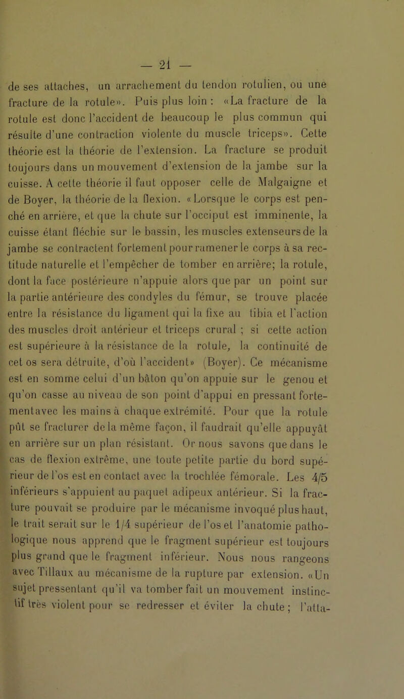 de ses attaches, un arrachement du tendon rotulien, ou une fracture de la rotule». Puis plus loin: «La fracture de la rotule est donc l’accident de beaucoup le plus commun qui résulte d'une contraction violente du muscle triceps». Celte théorie est la théorie de l’extension. La fracture se produit toujours dans un mouvement d’extension de la jambe sur la cuisse. A celle théorie il faut opposer celle de Malgaigne et de Boyer, la théorie de la flexion. «Lorsque le corps est pen- ché en arrière, et que la chute sur l’occiput est imminente, la cuisse étant fléchie sur le bassin, les muscles extenseursde la jambe se contractent fortement pour ramener le corps à sa rec- titude naturelle et l’empêcher de tomber en arrière; la rotule, dont la face postérieure n’appuie alors que par un point sur la partie antérieure des condyles du fémur, se trouve placée entre la résistance du ligament qui la fixe au tibia et l'action des muscles droit antérieur et triceps crural ; si cette action est supérieure à la résistance de la rotule, la continuité de cet os sera détruite, d’où l'accident» (Boyer). Ce mécanisme est en somme celui d’un bâton qu’on appuie sur le genou et qu’on casse au niveau de son point d’appui en pressant forte- mentavec les mains à chaque extrémité. Pour que la rotule pût se fracturer de la même façon, il faudrait qu’elle appuyât en arrière sur un plan résistant. Or nous savons que dans le cas de flexion extrême, une toute petite partie du bord supé- rieur de l'os est en contact avec la trochlée fémorale. Les 4/5 inférieurs s’appuient au paquet adipeux antérieur. Si la frac- ture pouvait se produire par le mécanisme invoqué plus haut, le trait serait sur le 1/4 supérieur de l’os et l’anatomie patho- logique nous apprend que le fragment supérieur est toujours plus grand que le fragment inférieur. Nous nous rangeons avec'filiaux au mécanisme de la rupture par extension. «Un sujet pressentant qu’il va tomber fait un mouvement instinc- tif très violent pour se redresser et éviter la chute; l’alla-