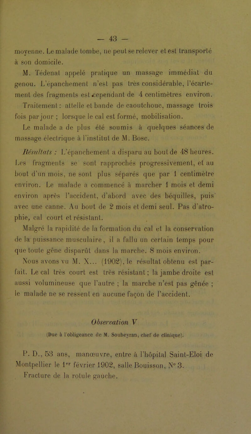 moyenne. Le malade tombe, ne peut se relever et est transporté à son domicile. M. Tédenat appelé pratique un massage immédiat du genou. L’épanchement n’est pas très considérable, l’écarte- ment des fragments est cependant de 4 centimètres environ. Traitement : attelle et bande de caoutchouc, massage trois fois par jour ; lorsque le cal est formé, mobilisation. Le malade a de plus été soumis à quelques séances de massage électrique à l'institut de M. Bosc. Résultats : L’épanchement a disparu au bout de 48 heures. Les fragments se sont rapprochés progressivement, et au bout d’un mois, ne sont plus séparés que par 1 centimètre environ. Le malade a commencé à marcher 1 mois et demi environ après l’accident, d’abord avec des béquilles, puis' avec une canne. Au bout de 2 mois et demi seul. Pas d’atro- phie, cal court et résistant. Malgré la rapidité de la formation du cal et la conservation de la puissance musculaire, il a fallu un certain temps pour que toute gêne disparût dans la marche. 8 mois environ. Nous avons vu M. X... (1902), le résultat obtenu est par- fait. Le cal très court est très résistant; la jambe droite est aussi volumineuse que l’autre ; la marche n’est pas gênée ; le malade ne se ressent en aucune façon de l’accident. Observation V (Due à l'obligeance de M. Soubeyran, chef de clinique). P. D., 53 ans, manœuvre, entre à l’hôpital Saint-Eloi de Montpellier le 1er février 1902, salle Bouisson, N°3. Fracture de la rotule gauche.