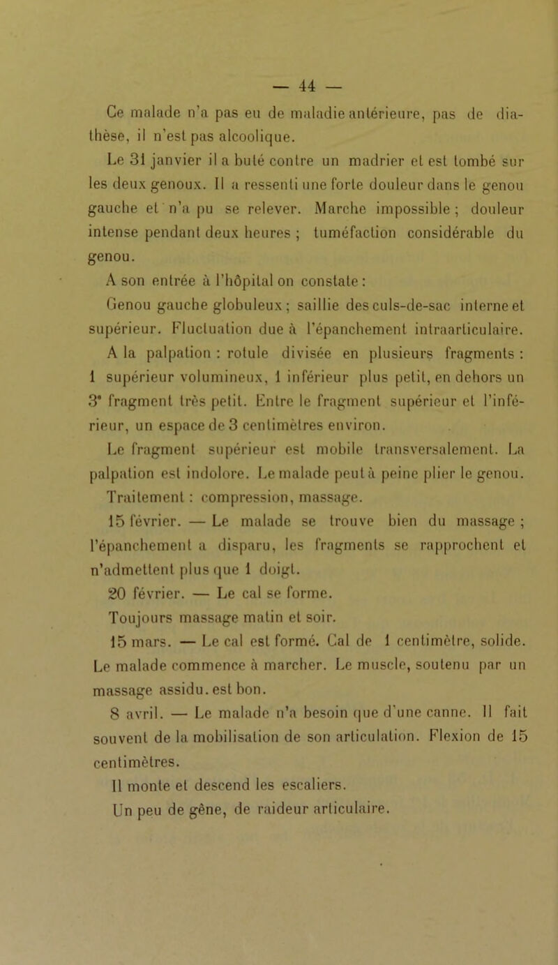 Ce malade n’a pas eu de maladie antérieure, pas de dia- thèse, il n’est pas alcoolique. Le 31 janvier il a buté contre un madrier et est tombé sur les deux genoux. Il a ressenti une forte douleur dans le genou gauche et n’a pu se relever. Marche impossible ; douleur intense pendant deux heures ; tuméfaction considérable du genou. A son entrée à l’hôpital on constate : Genou gauche globuleux ; saillie des culs-de-sac interne et supérieur. Fluctuation due à l’épanchement intraarticulaire. A la palpation : rotule divisée en plusieurs fragments : 1 supérieur volumineux, 1 inférieur plus petit, en dehors un 3* fragment très petit. Entre le fragment supérieur et l’infé- rieur, un espace de 3 centimètres environ. Le fragment supérieur est mobile transversalement. La palpation est indolore. Le malade peut à peine plier le genou. Traitement : compression, massage. 15 février. — Le malade se trouve bien du massage ; l’épanchement a disparu, les fragments se rapprochent et n’admettent plus que 1 doigt. 20 février. — Le cal se forme. Toujours massage matin et soir. 15 mars. — Le cal est formé. Cal de 1 centimètre, solide. Le malade commence à marcher. Le muscle, soutenu par un massage assidu, est bon. 8 avril. — Le malade n’a besoin que d'une canne. Il fait souvent de la mobilisation de son articulation. Flexion de 15 centimètres. 11 monte et descend les escaliers. Un peu de gène, de raideur articulaire.