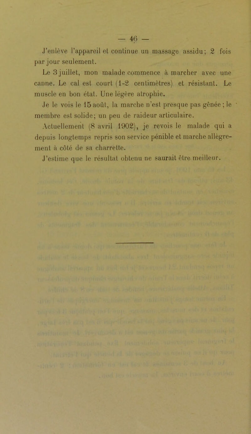 J’enlève l’appareil et continue un massage assidu; 2 fois par jour seulement. Le 3 juillet, mon malade commence à marcher avec une canne. Le cal est court (1-2 centimètres) et résistant. Le muscle en bon état. Une légère atrophie. Je le vois le 15août, la marche n’est presque pas gênée; le - membre est solide; un peu de raideur articulaire. Actuellement (8 avril 1902), je revois le malade qui a depuis longtemps repris son service pénible et marche allègre- ment à côté de sa charrette. J’estime que le résultat obtenu ne saurait être meilleur.