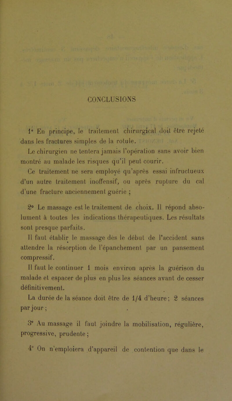 CONCLUSIONS 1° En principe, le traitement chirurgical doit être rejeté dans les fractures simples de la rotule. Le chirurgien ne tentera jamais l’opération sans avoir bien montré au malade les risques qu’il peut courir. Ce traitement ne sera employé qu’après essai infructueux d’un autre traitement inoffensif, ou après rupture du cal d’une fracture anciennement guérie ; 2° Le massage est le traitement de choix. 11 répond abso- lument à toutes les indications thérapeutiques. Les résultats sont presque parfaits. Il faut établir le massage dès le début de l’accident sans attendre la résorption de l’épanchement par un pansement compressif. 11 faut le continuer 1 mois environ après la guérison du malade et espacer de plus en plus les séances avant de cesser définitivement. La durée de la séance doit être de 1/4 d’heure; 2 séances par jour; 3° Au massage il faut joindre la mobilisation, régulière, progressive, prudente ; 4 On n'emploiera d’appareil de contention que dans le