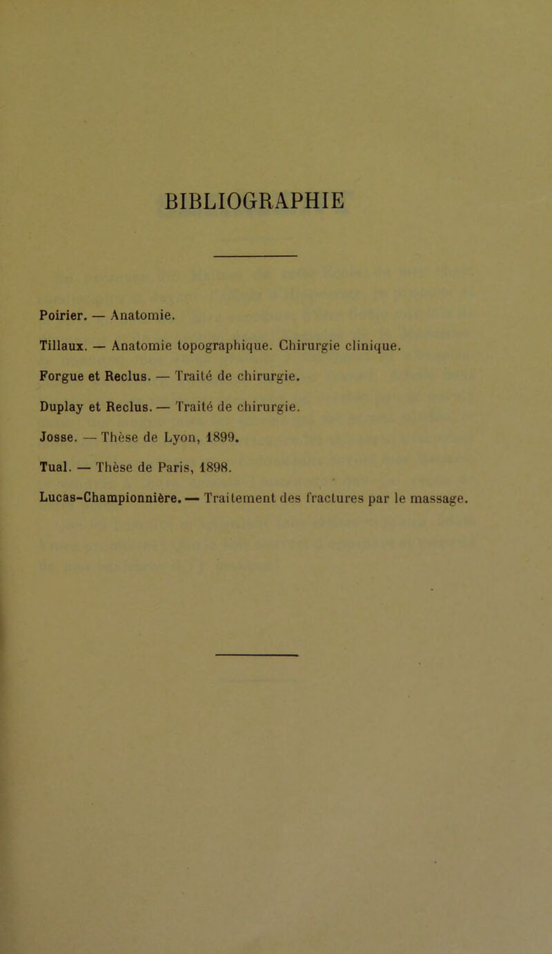 BIBLIOGRAPHIE Poirier. — Anatomie. Tillaux. — Anatomie topographique. Chirurgie clinique. Forgue et Reclus. — Traité de chirurgie. Duplay et Reclus. — Traité de chirurgie. Josse. — Thèse de Lyon, 1899. Tuai. — Thèse de Paris, 1898. Lucas-Championnière.— Traitement des (raclures par le massage.