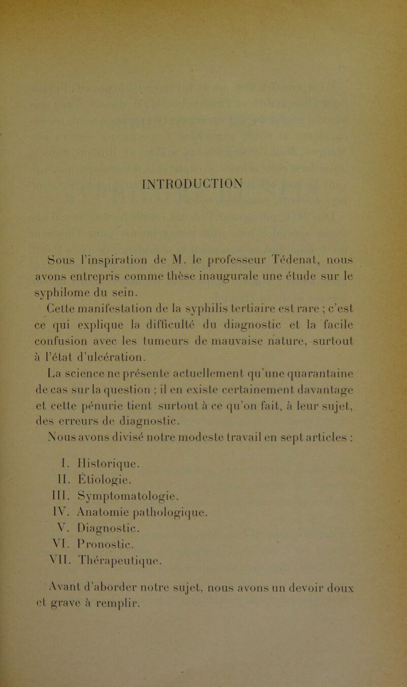 INTRODUCTION Sous l’inspiration de M. le professeur Tédenat, nous avons entrepris comme thèse inaugurale une étude sur le syp Idiome du sein. Cette manifestation de la syphilis tertiaire est rare ; c’est ce qui explique la difficulté du diagnostic et la facile confusion avec les tumeurs de mauvaise nature, surtout à l’état d’ulcération. La science ne présente actuellement qu'une quarantaine de cas sur la question : il en existe certainement davantage et cette pénurie tient surtout à ce qu’on fait, à leur sujet, des erreurs de diagnostic. Nous avons divisé notre modeste travail en sept articles : I. Historique. II. Etiologie. III. Symptomatologie. IV. Anatomie pathologique. V. Diagnostic. VL Pronostic. NU. Thérapeutique. Avant d’aborder notre sujet, nous avons un devoir doux et grave à remplir.