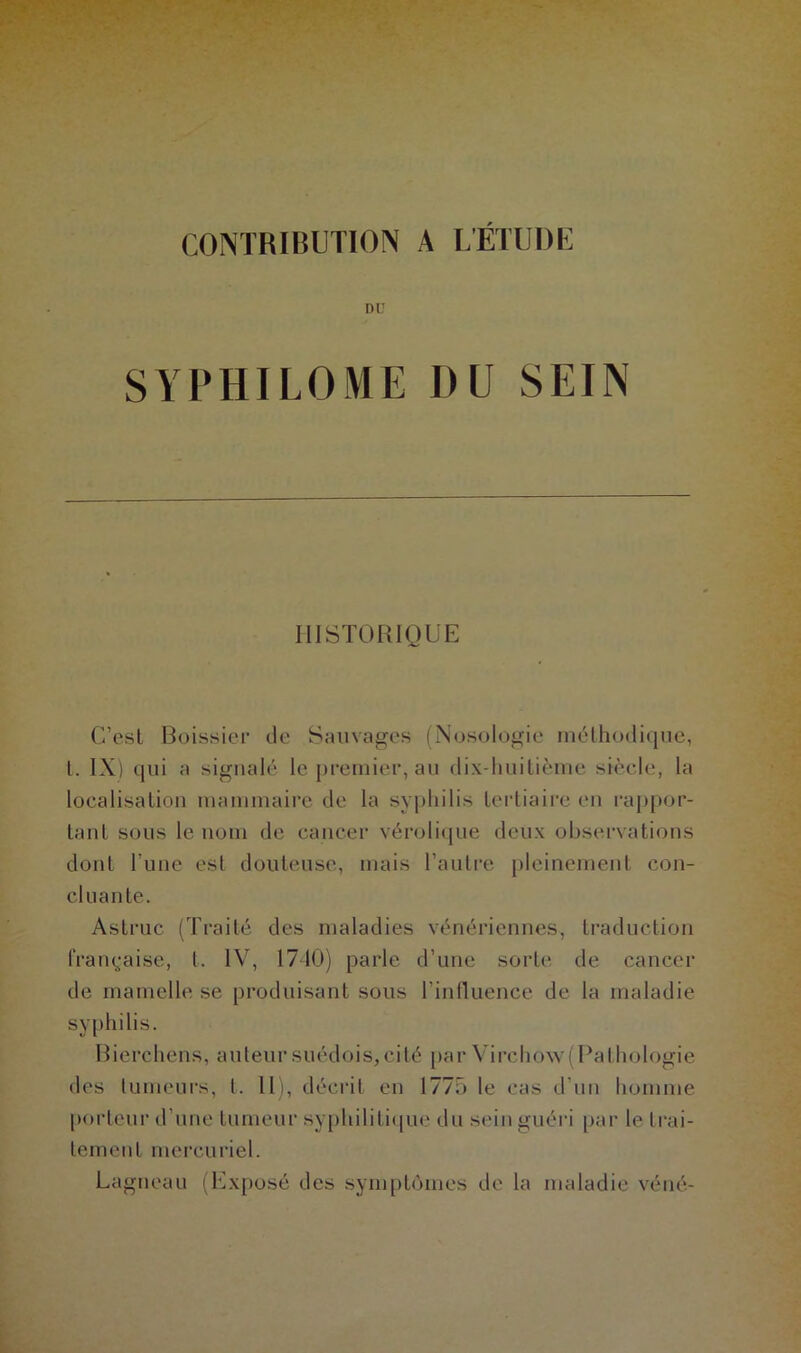 CONTRIBUTION A L'ÉTUDE DU SYPHILOME I)U SEIN HISTORIQUE C’est Boissieu de Sauvages (Nosologie méthodique, L IX) qui a signalé le premier, au dix-huitième siècle, la localisation mammaire de la syphilis tertiaire en rappor- tant sous le nom de cancer vérolique deux observations dont l’une est douteuse, mais l’autre pleinement con- cluante. Astruc (Traité des maladies vénériennes, traduction française, t. IV, 1710) parle d’une sorte de cancer de mamelle se produisant sous l'influence de la maladie syphilis. Bierchens, auteur suédois, cité par Virchow(Pathologie des tumeurs, t. 11), décrit en 1775 le cas d’un homme porteur d’une tumeur syphilitique du sein guéri par le trai- tement mercuriel. Lagneau (Exposé des symptômes de la maladie véné-