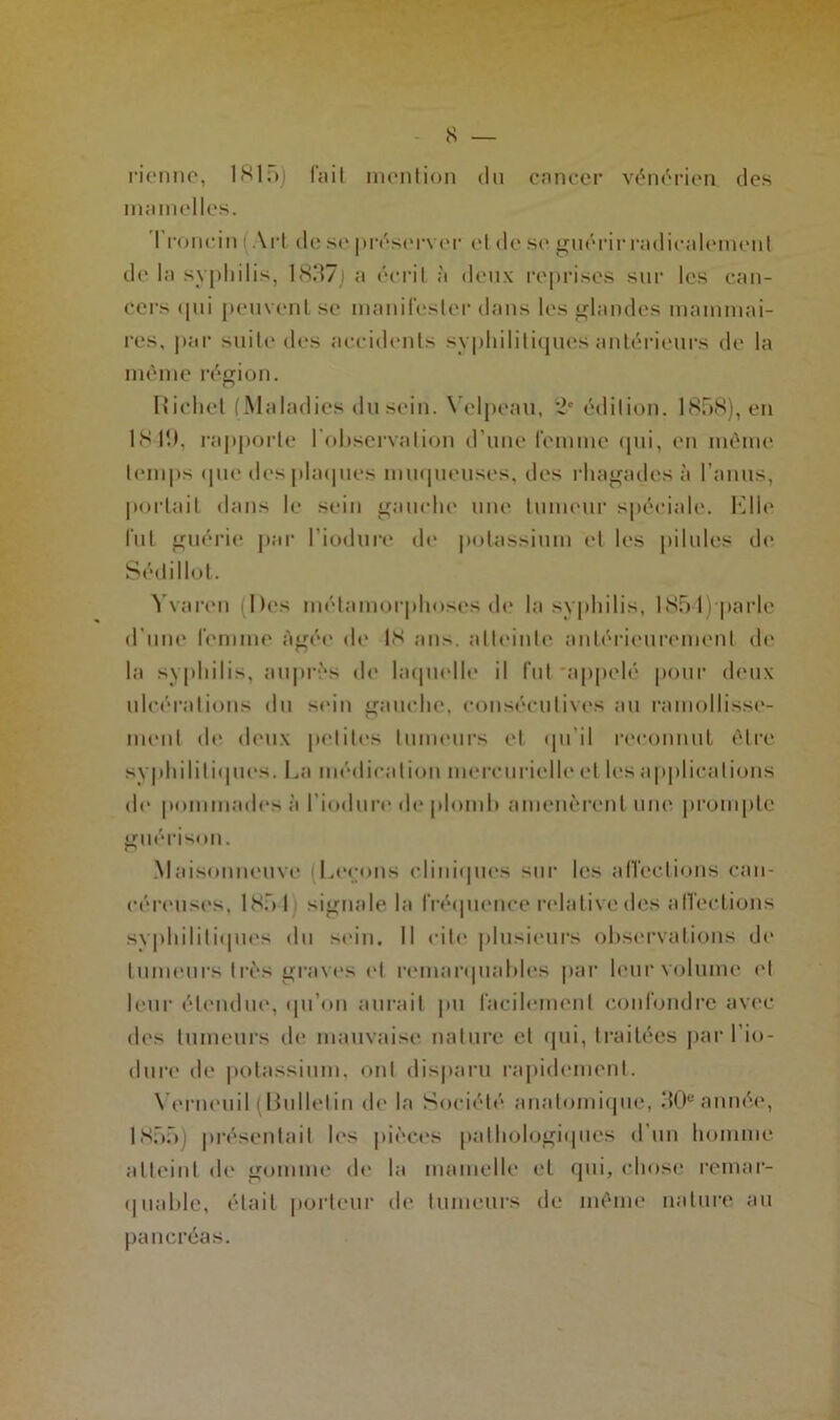 s — rienne, 1815) fait mention du cancer vénérien des mamelles. Ironein i Art de se préserver et de se guérir radicalement de la syphilis, 1837] a écrit à deux reprises sur les can- cers ((11i peuvent se manifester dans les glandes mammai- res, par suite des accidents syphilitiques antérieurs de la môme région. Richet (Maladies du sein. Velpeau, 2e édition. 1858), en 18-lî), rapporte l'observation d’une femme qui, en même temps que des plaques muqueuses, des rhagaçles à l’anus, portait dans le sein gauche une tumeur spéciale. Elle lut guérie par l'induré de potassium et les pilules de Sédillol. Yvaren (Des métamorphoses de la syphilis, 1851) parle d’une femme Agée de 18 ans. atteinte antérieurement de la syphilis, auprès de laquelle il fut'appelé pour deux ulcérations du sein gauche, consécutives au ramollisse- ment de deux petites tumeurs et qu’il reconnut être syphilitiques. La médication mercurielle et h-s applications de pommades à l'induré de plomb amenèrent une prompte guérison. Maisonneuve (Leçons cliniques sur les affections can- céreuses, 185 I signale la fréquence relative des affections syphilitiques du soin. Il cite plusieurs observations de tumeurs très graves et remarquables par leur volume et leur étendue, qu’on aurait pu facilement confondre avec des tumeurs de mauvaise nature et qui, traitées par l'in- duré de potassium, ont disparu rapidement. Yerneuil (Bulletin de la Société anatomique, 30e année, 1855] présentait les pièces pathologiques d’un homme atteint de gomme de la mamelle et qui, chose remar- quable, était porteur de tumeurs de même nature au pancréas.