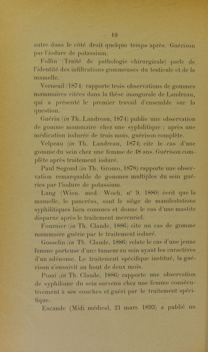 autre dans le côté droit quelque temps après. Guérison par l’iodure de potassium. Follin (Traité de pathologie chirurgicale) parle de l’identité des infiltrations gommeuses du testicule et de la mamelle. Vcrneuil (187-4; rapporte trois observations de gommes mammaires citées dans la thèse inaugurale de Landreau, qui a présenté le premier travail d’ensemble sur la question. Guérin (in Th. Landreau, 1874) publie une observation de gomme mammaire chez une syphilitique ; après une médication iodurée de trois mois, guérison complète. Velpeau (in Th. Landreau, 1874) cite le cas d’une gomme du sein chez une femme de 48 ans. Guérison com- plète après traitement ioduré. Paul Segond (in Th. Gromo, 1878) rapporte une obser- vation remarquable de gommes multiples du sein gué- ries par l’iodure de potassium. Lang (Wien. ined. Woch, n° 9, 1880) écrit que la mamelle, le pancréas, sont le siège de manifestations syphilitiques bien connues et donne le cas d’une mastite disparue après le traitement mercuriel. Fournier (/'/i Th. Claude, 1886) cite un cas de gomme mammaire guérie par le traitement ioduré. Gosselin in Th. Claude, 1886) relate le cas d’une jeune femme porteuse d’une tumeur au sein ayant les caractères d’un adénome. Le traitement spécifique institué, la gué- rison s’ensuivit au bout de deux mois. Pozzi [in Th. Claude, 1886) rapporte une observation de syphilome du sein survenu chez une femme consécu- tivement à ses couches et guéri par le traitement spéci- fique. Escande (.Midi médical. 21 mars 1803) a publié un