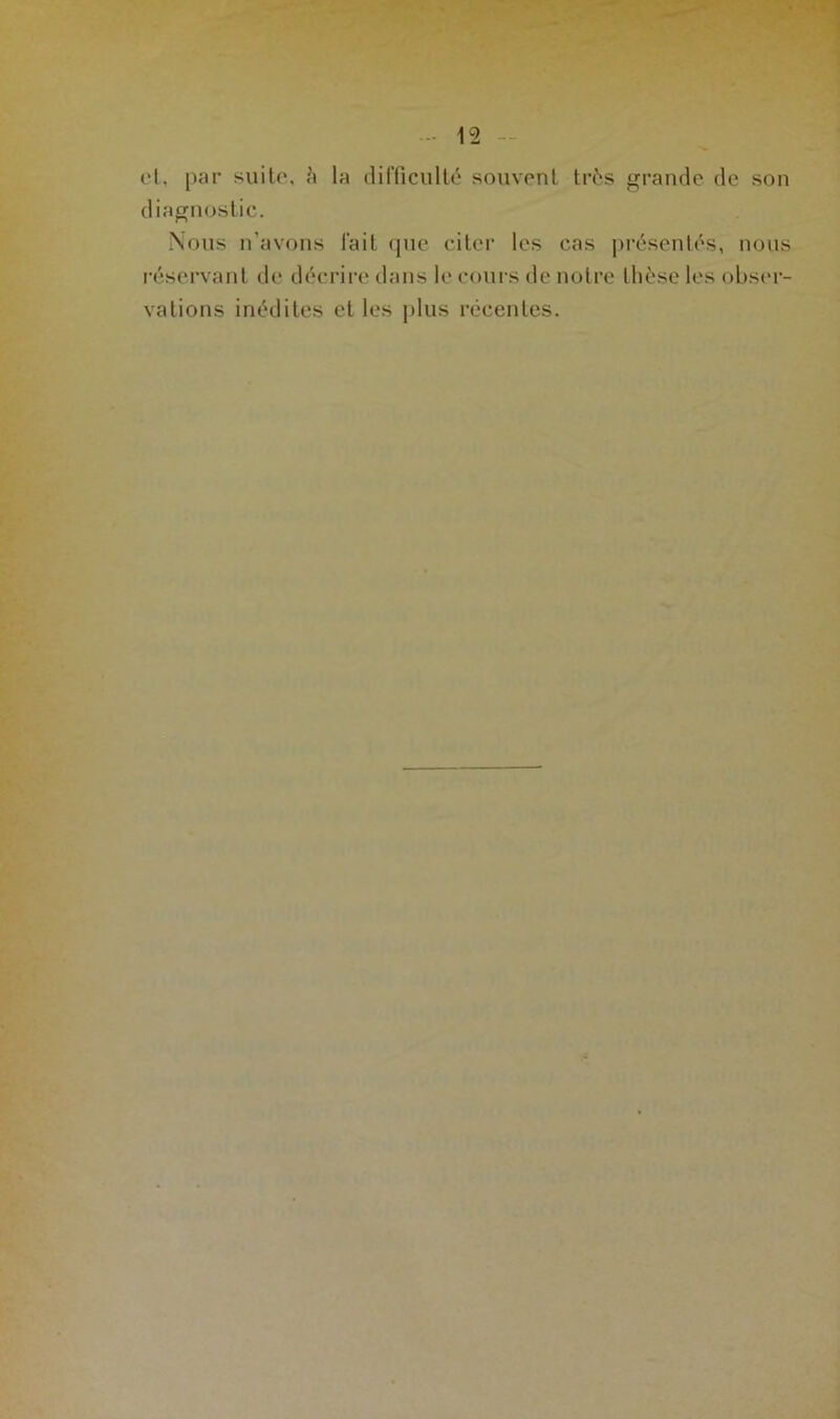 (‘1. par suite, à la difficulté souvent très grande de son diagnostic. Nous n’avons fait que citer les cas présentés, nous réservant de décrire dans le cours de notre thèse les obser- vations inédites et les plus récentes.