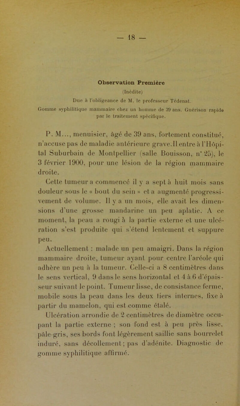 Observation Première (Inédite) Due à l'obligeance de M. le professeur Tédenat. Gomme syphilitique mammaire chez un homme de 39 ans. Guérison rapide par le traitement spécifique. P. M..., menuisier, âgé de 39 ans, fortement constitué, n’accuse pas de maladie antérieure grave. Il entre à l’IIôpi- tal Suburbain de Montpellier (salle Bouisson, n° 25), le 3 février 1900, pour une lésion de la région mammaire droite. Celle tumeur a commencé il y a sept à huit mois sans douleur sous le « bout du sein » et a augmenté progressi- vement de volume. Il y a un mois, elle avait les dimen- sions d’une grosse mandarine un peu aplatie. A ce moment, la peau a rougi 5 la partie externe et une ulcé- ration s’est produite qui s’étend lentement et suppure peu. Actuellement : malade fin peu amaigri. Dans la région mammaire droite, tumeur ayant pour centre l’aréole qui adhère un peu à la tumeur. Celle-ci a 8 centimètres dans le sens vertical, 9 dans le sens horizontal et 4 à (i d’épais- seur suivant le point. Tumeur lisse, de consistance ferme, mobile sous la peau dans les deux tiers internes, fixe à partir du mamelon, qui est comme étalé. Ulcération arrondie de 2 centimètres de diamètre occu- pant la partie externe ; son fond est à peu près lisse, pâle-gris, ses bords font légèrement saillie sans bourrelet induré, sans décollement ; pas d’adénite. Diagnostic de gomme syphilitique affirmé.