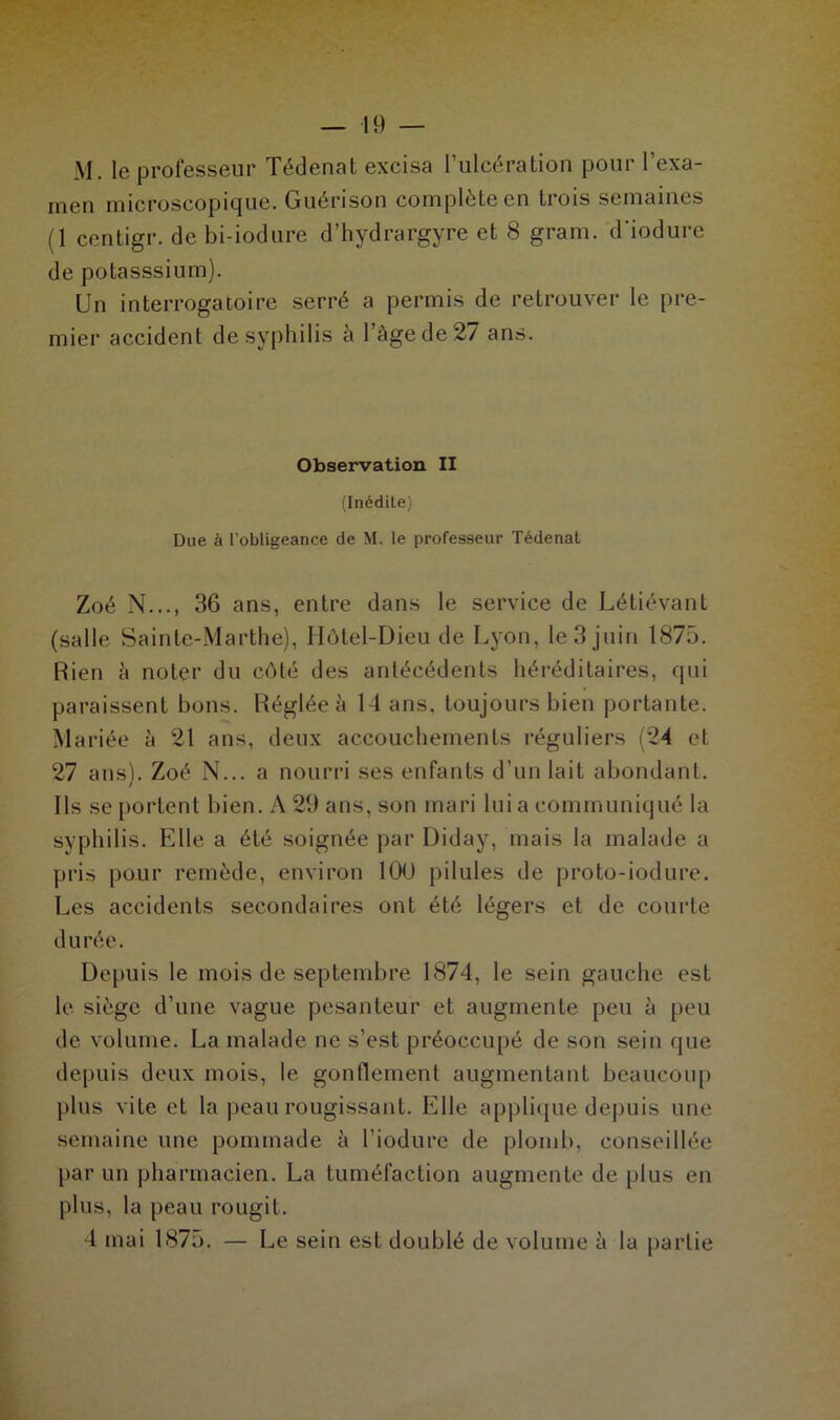 M. le professeur Tédenat excisa l’ulcération pour l’exa- men microscopique. Guérison complète en trois semaines (1 centigr. de bi-iodure d’hydrargyre et 8 grain, d'iodure de potasssium). Un interrogatoire serré a permis de retrouver le pre- mier accident de syphilis a 1 âge de 2/ ans. Observation II (Inédite) Due à l’obligeance de M. le professeur Tédenat Zoé N..., 36 ans, entre dans le service de Létiévant (salle Sainte-Marthe), Hôtel-Dieu de Lyon, le 3 juin 1875. Rien â noter du côté des antécédents héréditaires, qui paraissent bons. Réglée à 14 ans. toujours bien portante. Mariée à 21 ans, deux accouchements réguliers (24 et 27 ans). Zoé N... a nourri ses enfants d’un lait abondant. Ils se portent bien. A 29 ans, son mari lui a communiqué la syphilis. Elle a été soignée par Diday, mais la malade a pris pour remède, environ 100 pilules de proto-iodure. Les accidents secondaires ont été légers et de courte durée. Depuis le mois de septembre 1874, le sein gauche est le siège d’une vague pesanteur et augmente peu à peu de. volume. La malade ne s’est préoccupé de son sein que depuis deux mois, le gonflement augmentant beaucoup plus vite et la peau rougissant. Elle applique depuis une semaine une pommade à l’iodure de plomb, conseillée par un pharmacien. La tuméfaction augmente de plus en plus, la peau rougit. 4 mai 1875. — Le sein est doublé de volume à la partie