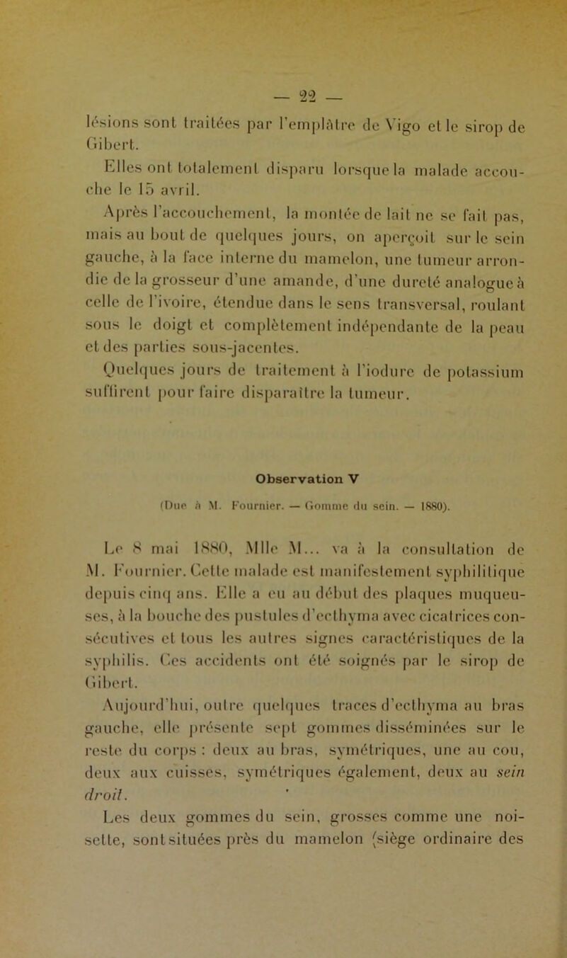 lésions sont traitées par l'emplâtre de Yigo et le sirop de Gibert. Elles ont totalement disparu lorsque la malade accou- che le 15 avril. Après l'accouchement, la montée de lait ne se fait pas, mais au bout de quelques jours, on aperçoit sur le sein gauche, à la face interne du mamelon, une tumeur arron- die de la grosseur d’une amande, d’une dureté analogue à celle de l’ivoire, étendue dans le sens transversal, roulant sous le doigt et complètement indépendante de la peau et des parties sous-jacentes. Quelques jours de traitement à l’iodure de potassium suftirenl pour faire disparaître la tumeur. Observation V (Due <i M. Fournier. — Gomme du sein. — 1880). Le K mai 1880, Mlle M... va à la consultation de M. Fournier. Celte malade est manifestement syphilitique depuis cinq ans. Elle a eu au début des plaques muqueu- ses, à la bouche des pustules d’eclhyma avec cicatrices con- sécutives et tous les autres signes caractéristiques de la syphilis. Ces accidents ont été soignés par le sirop de ( iihert. Aujourd’hui, outre quelques traces d’eclhyma au bras gauche, elle présente sept gommes disséminées sur le l’est»' du corps : deux au bras, symétriques, une au cou, deux aux cuisses, symétriques également, deux au sein droit. Les deux gommes du sein, grosses comme une noi- sette, sont situées près du mamelon (siège ordinaire des