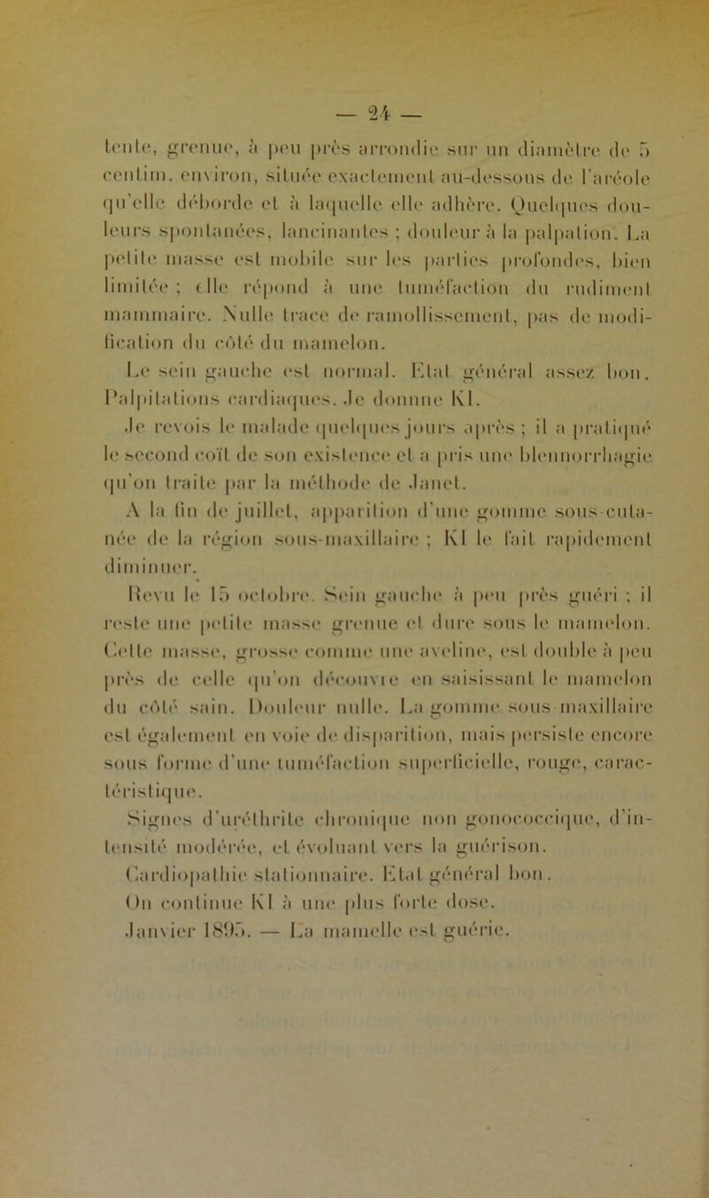 Irnlr, grenue, à pou près arrondie sur un diamètre île 5 centini. environ, située exactement au-dessous de l’aréole qu'elle déborde et à laquelle elle adhère. Quelques dou- leurs spontanées, lancinantes ; douleur à la palpation. La petite niasse est mobile sur les parties profondes, bien limitée ; < Ile répond à une luméfaetion du rudiment mammaire. Nulle trace de ramollissement, pas de modi- fication du côté du mamelon. Le sein gauche est normal. Etat général assez bon. Palpitations cardiaques, de domine KL de revois le malade quelques jours après; il a pratiqué le second coït de son existence et a pris une blennorrhagie qu'on traite par la méthode de Janet. A la fin de juillet, apparition d'une gomme sous-cuta- née de la région sous-maxillaire ; Kl le l’ail rapidement diminuer. Itevu le 15 octobre. Sein gauche à peu près guéri ; il reste une petite masse grenue et dure sous le mamelon. Celle masse, grosse comme une aveline, est double à peu près de celle qu'on découvie en saisissant le mamelon du cédé sain. Douleur nulle. La gomme sous maxillaire est également en voie de disparition, mais persiste encore sous forme d’une tuméfaction superficielle, rouge, carac- téristique. Signes d’urélhrite chronique non gonococcique, d’in- tensité modérée, et évoluant vers la guérison. Cardiopathie stationnaire. Etal général bon. Un continue Kl à une plus forte dose. .Janvier 1895. — La mamelle est guérie.