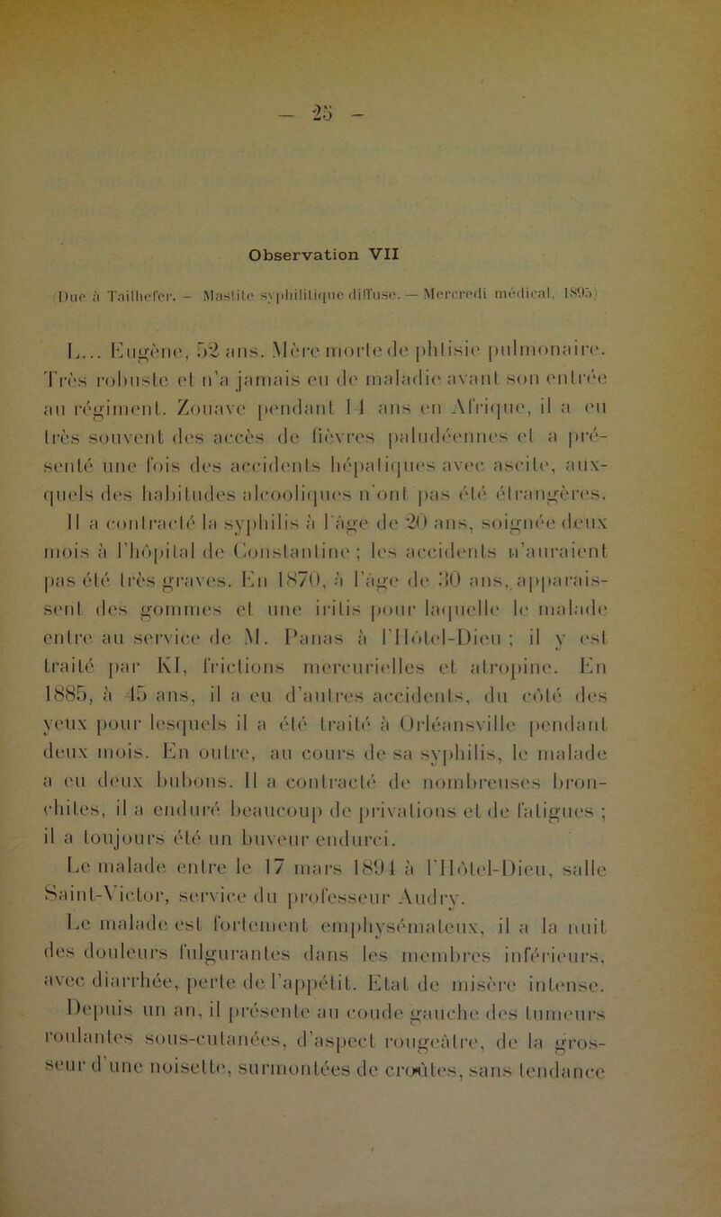 Observation VII Due à Ta il lie fer. - Mas! i le syphilitique diffuse. — Mercredi médical, 189ô) L... Eugène, 52 ans. Mère morte do phtisie pulmonaire. Très robuste et n’a jamais eu de maladie avant son entrée au régiment. Zouave pendant 11 ans en Afrique, il a eu très souvent des accès de fièvres paludéennes et a pré- senté une fois des accidents hépatiques avec ascite, aux- quels des habitudes alcooliques n'ont pas été étrangères. Il a contracté la syphilis à l age de 20 ans, soignée deux mois à l’hôpital de Constantine; les accidents n’auraient pas été très graves. En 1870, à l’Age de ,‘K) ans,.apparais- sent des gommes et une irilis pour laquelle le malade entre au service de M. Panas à l’Ilôtel-Dieu ; il y est traité par I\I, frictions mercurielles et atropine. En 1885, à 45 ans, il a eu d’autres accidents, du côté des veux pour lesquels il a été traité à Ürléansville pendant deux mois. En outre, au cours de sa syphilis, le malade a eu deux bubons. Il a contracté de nombreuses bron- chites, il a enduré beaucoup de privations et de fatigues ; il a toujours été un buveur endurci. Le malade entre le 17 mars 1894 à l’IIôtel-Dieu, salle Saint-\ ictor, service du professeur Audrv. Le malade est fortement emphysémateux, il a la nuit des douleurs fulgurantes dans les membres inférieurs, avec diarrhée, perte de l’appétit. Etat de misère intense. Depuis un an, il présente au coude gauche des tumeurs roulantes sous-cutanées, d’aspect rotigeAlre, de la gros- seur d une noisette, surmontées de croûtes, sans tendance