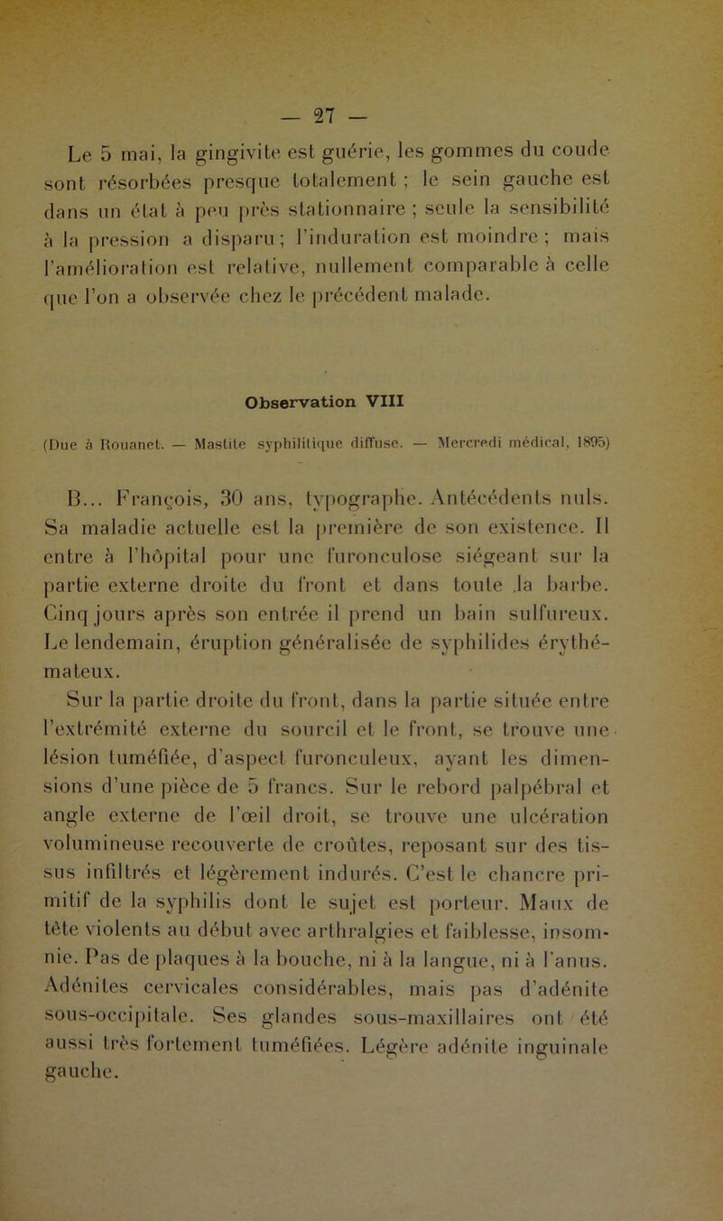 Le 5 mai, la gingivite est guérie, les gommes du coude sont résorbées presque totalement ; le sein gauche est dans un état à peu près stationnaire; seule la sensibilité à la pression a disparu; l’induration est moindre; mais l’amélioration est relative, nullement comparable à celle que l’on a observée chez le précédent malade. Observation VIII (Due à Rouanet. — Mastite syphilitique ditTuse. — Mercredi médical, 1895) B... François, 30 ans, typographe. Antécédents nuis. Sa maladie actuelle est la première de son existence. Il entre h l’hôpital pour une furonculose siégeant sur la partie externe droite du front et dans toute la barbe. Cinq jours après son entrée il prend un bain sulfureux. Le lendemain, éruption généralisée de syphilides érythé- mateux. Sur la partie droite du front, dans la partie située entre l’extrémité externe du sourcil et le front, se trouve une lésion tuméfiée, d’aspect furonculeux, ayant les dimen- sions d’une pièce de 5 francs. Sur le rebord palpébral et angle externe de l’œil droit, se trouve une ulcération volumineuse recouverte de croûtes, reposant sur des tis- sus infiltrés et légèrement indurés. C’est le chancre pri- mitif de la syphilis dont le sujet est porteur. Maux de tête violents au début avec arthralgies et faiblesse, insom- nie. Pas de plaques à la bouche, ni à la langue, ni à l’anus. Adénites cervicales considérables, mais pas d’adénite sous-occipitale. Ses glandes sous-maxillaires ont été aussi très fortement tuméfiées. Légère adénite inguinale gauche.