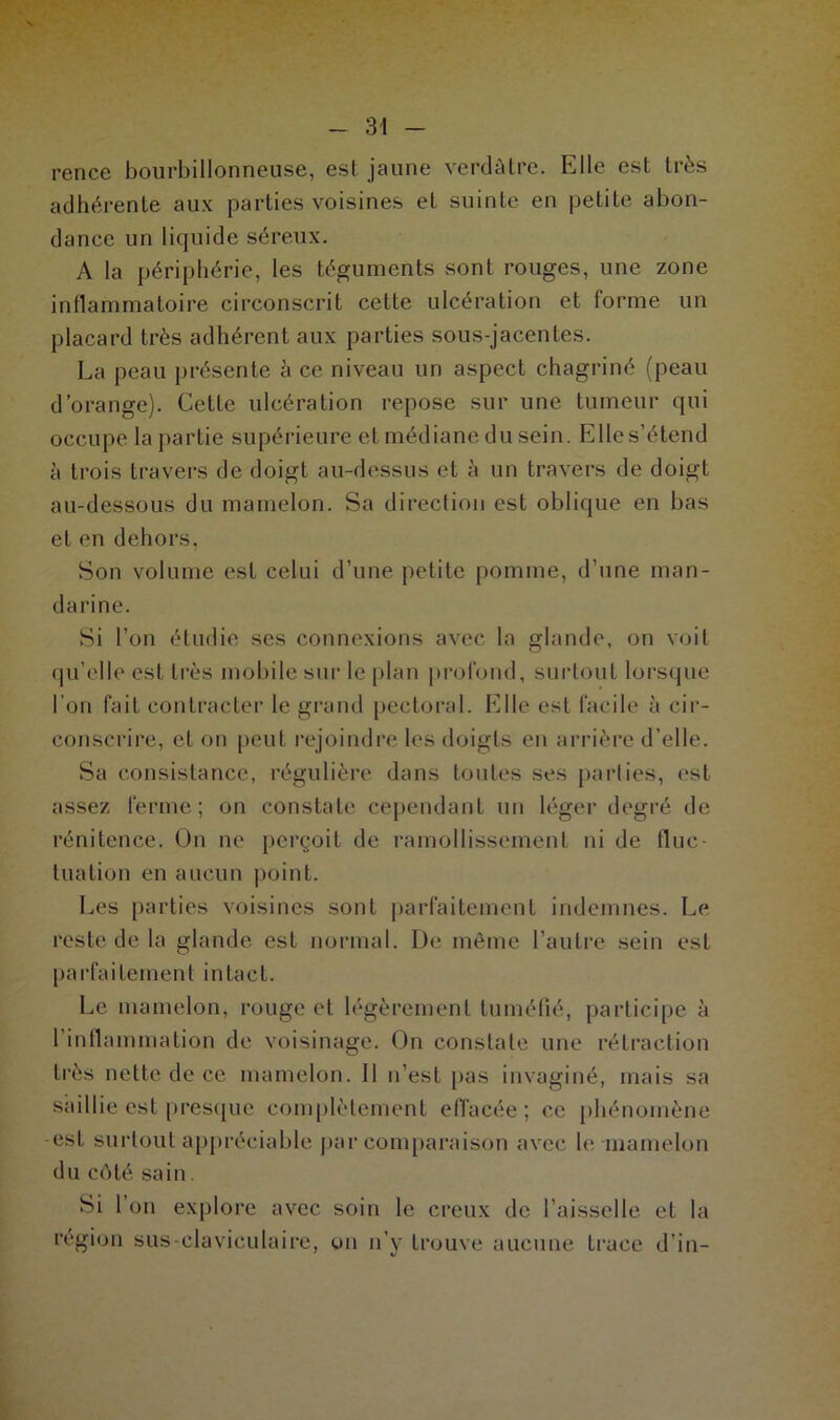 rence bourbillonneuse, est jaune verdâtre. Elle est très adhérente aux parties voisines et suinte en petite abon- dance un liquide séreux. A la périphérie, les téguments sont rouges, une zone inflammatoire circonscrit cette ulcération et forme un placard très adhérent aux parties sous-jacentes. La peau présente à ce niveau un aspect chagriné (peau d’orange). Cette ulcération repose sur une tumeur qui occupe la partie supérieure et médiane du sein. Elle s’étend à trois travers de doigt au-dessus et à un travers de doigt au-dessous du mamelon. Sa direction est oblique en bas et en dehors, Son volume est celui d’une petite pomme, d’une man- darine. Si l'on étudie ses connexions avec la glande, on voit qu’elle est très mobile sur le plan profond, surtouL lorsque l’on fait contracter le grand pectoral. Elle est facile à cir- conscrire, et on peut rejoindre les doigts en arrière d’elle. Sa consistance, régulière dans toutes ses parties, est assez ferme; on constate cependant un léger degré de rénitence. On ne perçoit de ramollissement ni de fluc- tuation en aucun point. Les parties voisines sont parfaitement indemnes. Le reste de la glande est normal. De même l’autre sein est parfaitement intact. Le mamelon, rouge et légèrement tuméfié, participe à l’inflammation de voisinage. On constate une rétraction très nette de ce mamelon. 11 n’est pas invaginé, mais sa saillie est presque complètement effacée; ce phénomène -est surtout appréciable par comparaison avec le mamelon du côté sain. Si 1 on explore avec soin le creux de l’aisselle et la région sus-claviculaire, on n’y trouve aucune trace d’in-