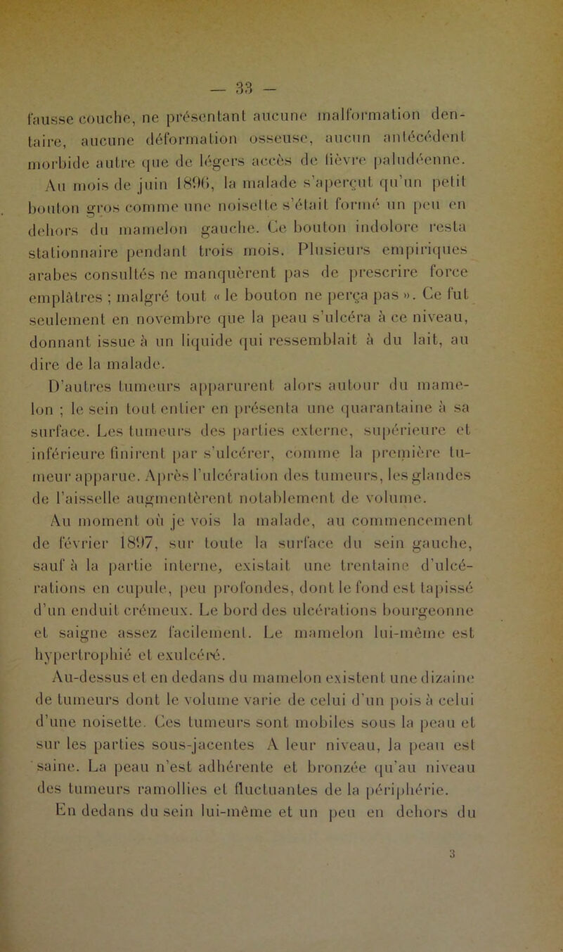 fausse couche, ne présentant aucune malformation den- taire, aucune déformation osseuse, aucun antécédent morbide autre que de légers accès de lièvre paludéenne. Au mois de juin 1896, la malade s’aperçut qu’un petit bouton gros comme une noisette s était forme un peu en dehors du mamelon gauche. Ce bouton indolore resta stationnaire pendant trois mois. Plusieurs empiriques arabes consultés ne manquèrent pas de prescrire force emplâtres ; malgré tout « le bouton ne perça pas ». Ce fut seulement en novembre que la peau s’ulcéra à ce niveau, donnant issue à un liquide qui ressemblait à du lait, au dire de la malade. D’autres tumeurs apparurent alors autour du mame- lon ; le sein tout entier en présenta une quarantaine à sa surface. Les tumeurs des parties externe, supérieure et inférieure finirent par s’ulcérer, comme la première tu- meur apparue. Après l’ulcération des tumeurs, les glandes de l’aisselle augmentèrent notablement de volume. Au moment où je vois la malade, au commencement de février 1897, sur toute la surface du sein gauche, sauf à la partie interne, existait une trentaine d’ulcé- rations en cupide, peu profondes, dont le fond est tapissé d’un enduit crémeux. Le bord des ulcérations bourgeonne et saigne assez facilement. Le mamelon lui-même est hypertrophié et exulcéré. Au-dessus et en dedans du mamelon existent une dizaine de tumeurs dont le volume varie de celui d’un pois à celui d’une noisette. Ces tumeurs sont mobiles sous la peau et sur les parties sous-jacentes A leur niveau, Ja peau est saine. La peau n’est adhérente et bronzée qu’au niveau des tumeurs ramollies et fluctuantes de la périphérie. En dedans du sein lui-même et un peu en dehors du a