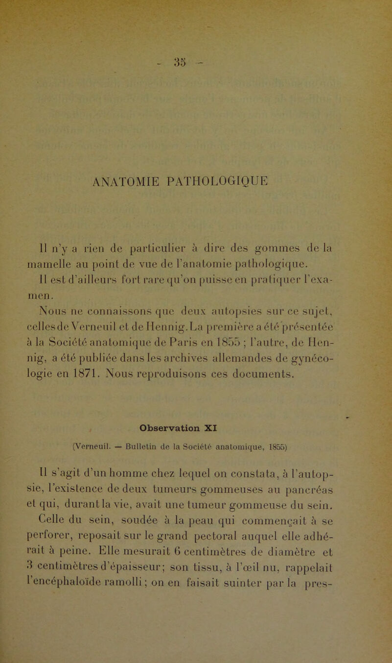 ANATOMIE PATHOLOGIQUE 11 n’y a rien de particulier à dire des gommes de la mamelle au point de vue de l'anatomie pathologique. Il est d’ailleurs fort rare qu’on puisse en pratiquer l’exa- men. Nous ne connaissons que deux autopsies sur ce sujet, celles de Verneuil et de Ilennig. La première a été présentée à la Société anatomique de Paris en 1855 ; l’autre, de Ilen- nig, a été publiée dans les archives allemandes de gynéco- logie en 1871. Nous reproduisons ces documents. Observation XI (Verneuil. — Bulletin de la Société anatomique, 1855) Il s’agit d’un homme chez lequel on constata, à l’autop- sie, l’existence de deux tumeurs gommeuses au pancréas et qui, durant la vie, avait une tumeur gommeuse du sein. Celle du sein, soudée à la peau qui commençait à se perforer, reposait sur le grand pectoral auquel elle adhé- rait à peine. Elle mesurait 6 centimètres de diamètre et d centimètres d’épaisseur ; son tissu, à l’œil nu, rappelait