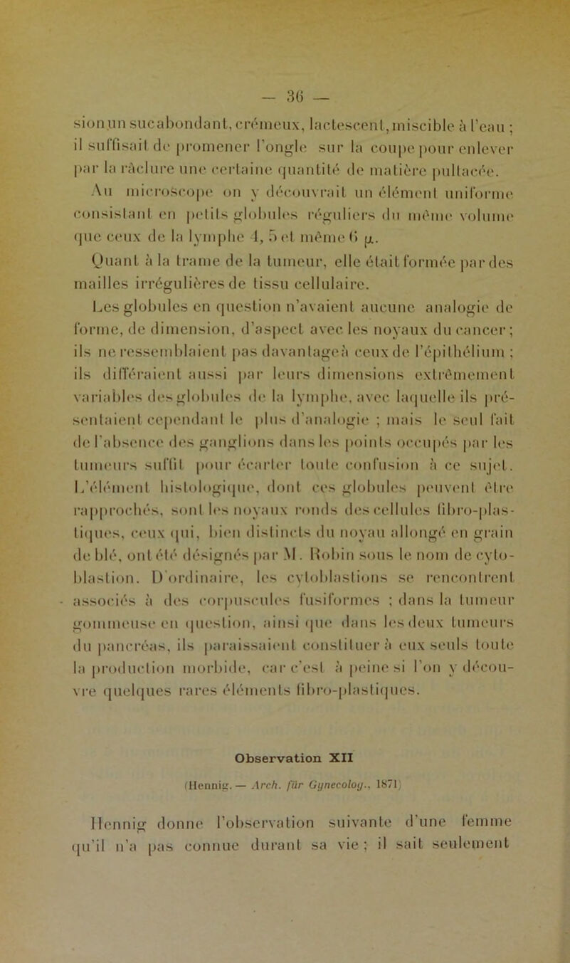 sionunsucabondant, crémeux, lactescent, miscible à l’eau ; il su I fi sa il de promener 1 ongle sur la coupe pour enlever par la raclure une certaine quantité de matière pultaeée. Au microscope on y découvrait un élément uniforme consistant en petits globules réguliers du même volume que ceux de la lymphe 4, b et même H g. Quant à la trame de la tumeur, elle était formée par des mailles irrégulières de tissu cellulaire. Les globules en question n’avaient aucune analogie de forme, de dimension, d’aspect avec les noyaux du cancer; ils ne ressemblaient pas davantage^ ceux de l’épil hélium ; ils différaient aussi par leurs dimensions extrêmement variables des globules de la lymphe, avec laquelle ils pré- sentaient cependant le plus d’analogie ; mais le seul fait de l'absence des ganglions dans les points occupés par les tumeurs suffit pour écarter toute confusion à ce sujet. L’élément histologique, dont ces globules peuvent être rapprochés, sont les noyaux ronds des cellules libro-plas- tiijlies, ceux «pii, bien distincts du noyau allongé en grain de blé, ont été désignés par M. Robin sous le nom deeylo- blastion. D ordinaire, les cvtoblastions se rencontrent associés à des corpuscules fusiformes ; dans la tumeur gommeuse en question, ainsi (pu* dans les deux tumeurs du pancréas, ils paraissaient constituer à eux seuls toute la production morbide, car c’est à peine si l’on y décou- vre quelques rares éléments fibro-plastiques. Observation XII (Hennig.— Arch. fiir Gynecoloy.. 18711 Hennis donne l’observation suivante d'une femme qu'il n’a pas connue durant sa vie ; il sait seulement