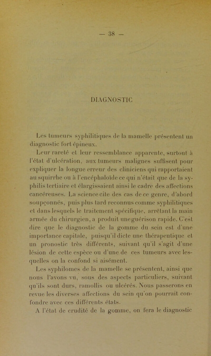 DIAGNOSTIC Les ImiMMirs syphilitiques de la mamelle présentent un diagnostic fort épineux. Leur rareté et leur ressemblance apparente, surtout à l étal d’ulcération, aux tumeurs malignes suffisent pour expliquer la longue erreur des cliniciens qui rapportaient au squirrhe ou à l’encéphaloïde ce qui n’était que de la sy- s tertiaire et élargissaient ainsi le cadre désaffections cancéreuses. La science cite des cas de ce genre, d’abord soupçonnés, puis plus lard reconnus comme syphilitiques et dans lesquels le traitement spécifique, arrêtant la main armée du chirurgien, a produit uneguérison rapide. C’est dire que le diagnostic de la gomme du sein est d'une importance capitale, puisqu’il dicte une thérapeutique et un pronostic très différents, suivant qu’il s’agit d’une lésion de cette espèce ou d’une de ces tumeurs avec les- quelles on la confond si aisément. Les syphilomcs de la mamelle se présentent, ainsi que nous l’avons vu, sous des aspects particuliers, suivant qu’ils sont durs, ramollis ou ulcérés. Nous passerons en revue les diverses affections du sein qu’on pourrait con- fondre avec ces différents états. A l’état de crudité de la gomme, on fera le diagnostic