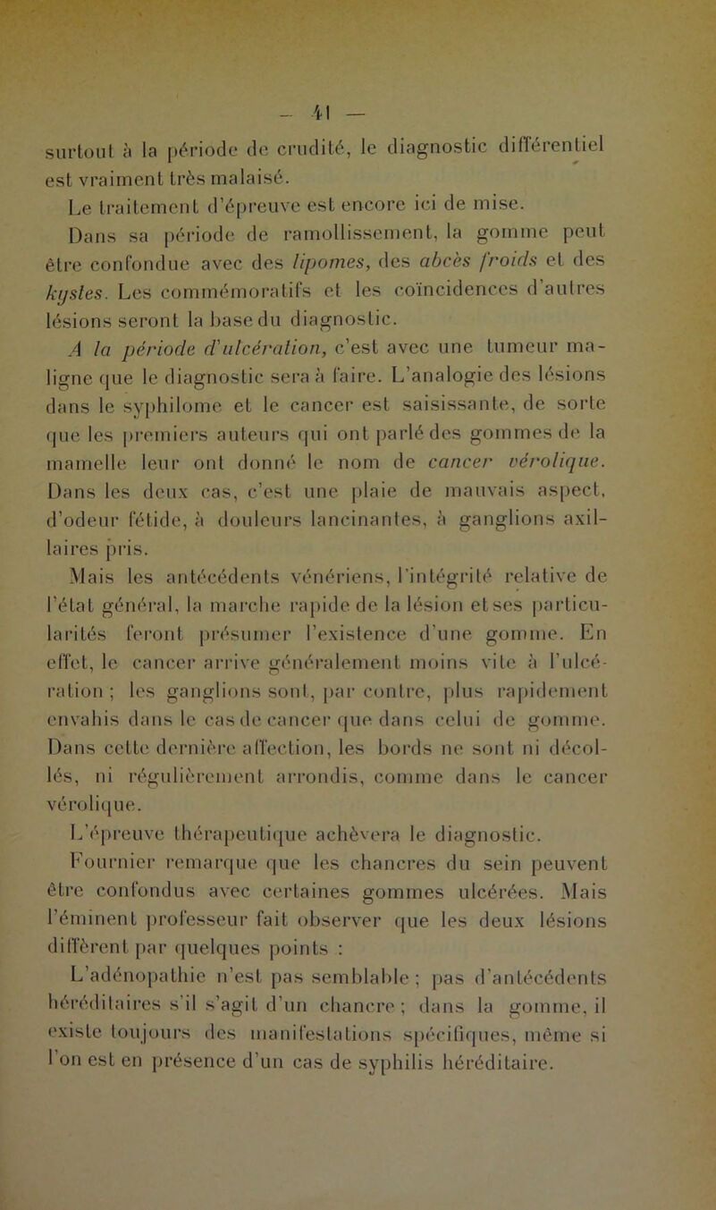 surtout à la période de crudité, le diagnostic différentiel est vraiment très malaisé. Le traitement d’épreuve est encore ici de mise. Dans sa période de ramollissement, la gomme peut être confondue avec des lipomes, des abcès froids et des kystes. Les commémoratifs et les coïncidences d autres lésions seront la base du diagnostic. A la période cl'ulcération, c’est avec une tumeur ma- ligne que le diagnostic sera à faire. L’analogie des lésions dans le syphilome et le cancer est saisissante, de sorte que les premiers auteurs qui ont parlé des gommes de la mamelle leur ont donné le nom de cancer vérolique. Dans les deux cas, c’est une plaie de mauvais aspect, d’odeur fétide, à douleurs lancinantes, à ganglions axil- laires pris. Mais les antécédents vénériens, l’intégrité relative de l’état général, la marche rapide de la lésion et ses particu- larités feront présumer l’existence d’une gomme. En effet, le cancer arrive généralement moins vite à l’ulcé- ration ; les ganglions sont, par contre, plus rapidement envahis dans le cas de cancer que dans celui de gomme. Dans cette dernière affection, les bords ne sont ni décol- lés, ni régulièrement arrondis, comme dans le cancer vérolique. L’épreuve thérapeutique achèvera le diagnostic. Fournier remarque que les chancres du sein peuvent être confondus avec certaines gommes ulcérées. Mais l’éminent professeur fait observer que les deux lésions diffèrent par quelques points : L’adénopathie n’est pas semblable ; pas d’antécédents héréditaires s’il s’agit d’un chancre; dans la gomme, il existe toujours des manifestations spécifiques, même si I on est en présence d’un cas de syphilis héréditaire.