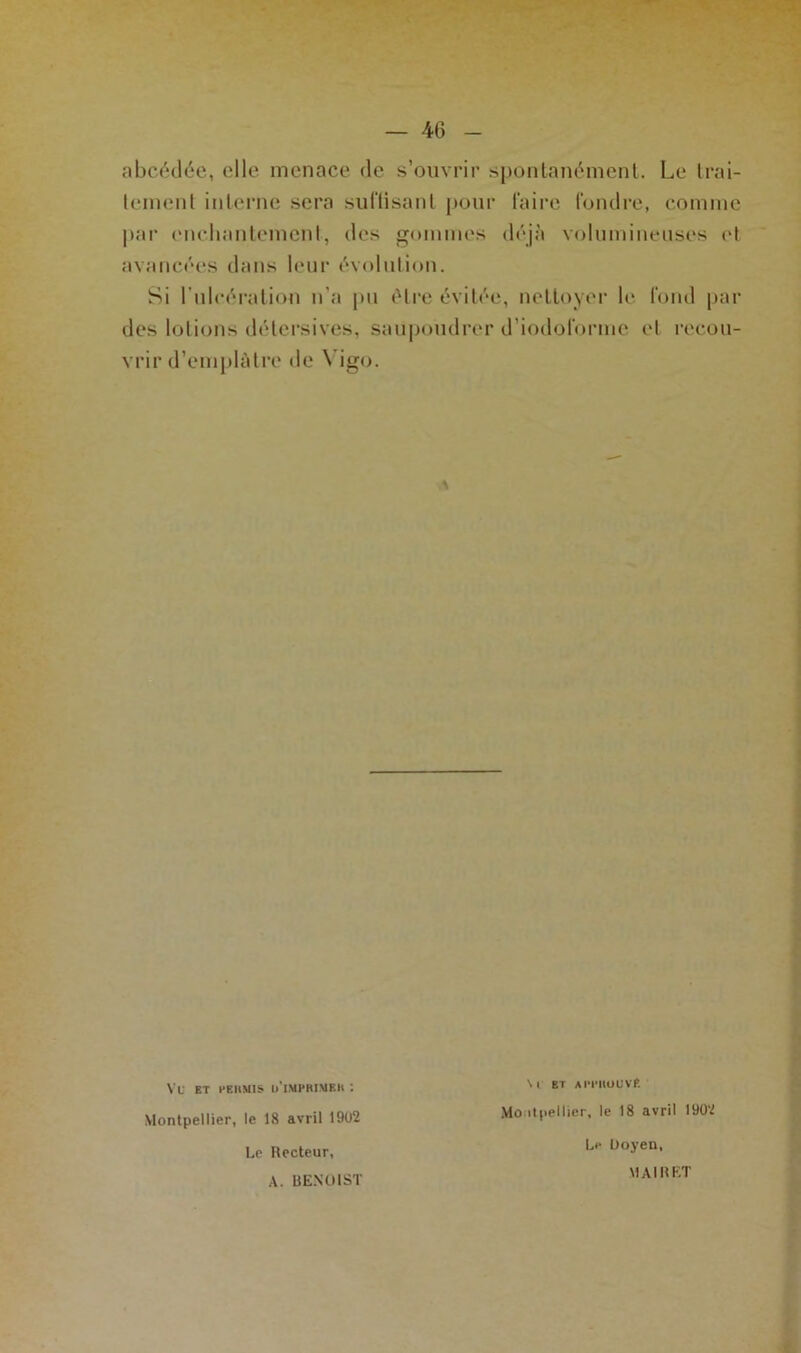— 40 abcédée, (die menace de s’ouvrir spontanément. Le trai- tement interne sera suffisant pour faire fondre, comme par enchantement, des gommes déjà volumineuses et avancées dans leur évolution. Si l'ulcération n’a pu être évitée, nettoyer le fond par des lotions détersives, saupoudrer d’iodoforme et recou- vrir d’emplâtre de \ igo. VU ET PEHM1S ll'l.MPBIMEh '. S 1 BT AI’l’HOUVfi Montpellier, le 18 avril 1902 Le Recteur, A. BENOIST Montpellier, le 18 avril 1902 Le Doyen, MAI R ET
