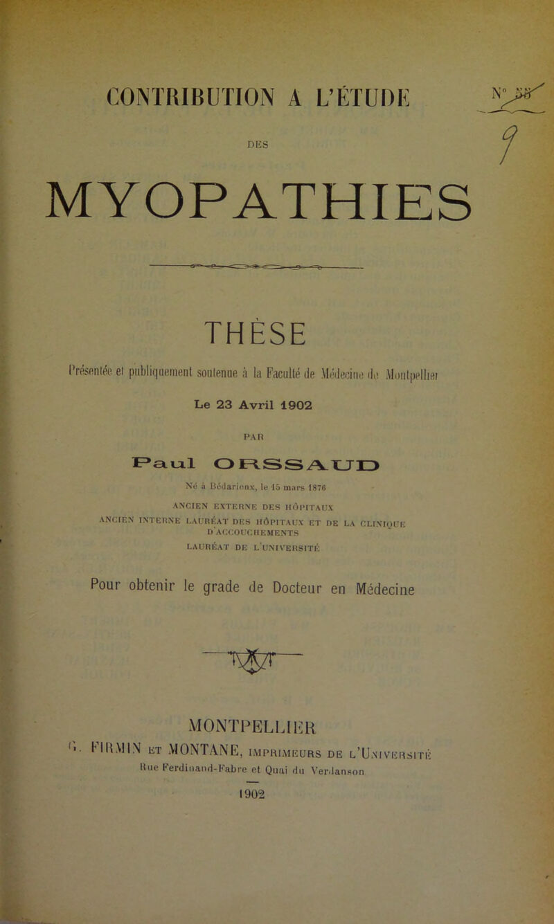 CONTRIBUTION A L’ETUDE DIÎ8 MYOPATHIES Présentée et publiquement soutenue à la Faculté de Médecine de .Montpellier Le 23 Avril 1902 PAR Paul ORSSAUD Né à Béiiarionx, le 15 mars 1876 ANCIEN EXTERNE DES HOPITAUX ANCIEN INTERNE LAURÉAT DES HÔPITAUX ET DE LA CLINRJUE d'accouchements LAURÉAT DE L'UNIVERSITÉ Pour obtenir le grade de Docteur en Médecine nivkrsitk llue Ferdinand-Fabre et Quai du Verdanson 1902